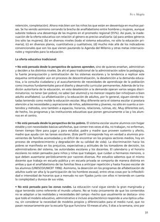 retención, completación). Ahora más bien son los niños los que están en desventaja en muchos paí-
ses. Se ha venido asimismo cerrando la brecha de analfabetismo entre hombres y mujeres, aunque
subsiste todavía una desventaja de las mujeres en el promedio regional (55%). Así pues, la inade-
cuación de la oferta educativa con relación al género es preciso analizarla: (a) para ambos géneros
(no sólo las mujeres); (b) en diversos niveles (todo el sistema educativo, no sólo la educación pri-
maria); (c) en diversos planos, cuantitativos y cualitativos; (d) mucho más allá de los indicadores
convencionales que son los que vienen pautando la Agenda del Milenio y otras metas internacio-
nales y regionales para la educación.
La oferta educativa tradicional:
• No está pensada desde la perspectiva de quienes aprenden, sino de quienes enseñan, administran
y deciden a los distintos niveles. De ahí el peso tradicional de la administración sobre la pedagogía,
la fuerte jerarquización y centralización de los sistemas escolares y la tendencia a replicar este
esquema centralizador aún en procesos de descentralización, la desatención a la demanda educa-
tiva, a la consulta ciudadana y al auscultamiento de necesidades de aprendizaje de la población
como insumos fundamentales para el diseño y desarrollo curricular permanentes. Además de la tra-
dición autoritaria de la educación, en esta desatención a la demanda operan varios sesgos discri-
minatorios: no tener (ser pobre), no saber (ser alumno) y no merecer respeto (ser niño/joven o bien
adulto analfabeto). La alfabetización y la educación de adultos, por lo general, siguen siendo tra-
tadas teniendo como molde la educación escolar. Muy diferente sería el sistema escolar si prestara
atención a las necesidades y aspiraciones de niños, adolescentes y jóvenes, no sólo en cuanto a con-
tenidos y métodos, sino también a espacios, horarios, relaciones, rutinas, etc. Muy diferentes son,
de hecho, los programas y las instituciones educativas que ponen genuinamente a las y los alum-
nos en el centro.
• No está pensada desde la perspectiva de los pobres. El sistema escolar asume alumnos con hogar
estable y con necesidades básicas satisfechas, que comen tres veces al día, no trabajan, no enferman,
tienen tiempo libre para jugar y para estudiar, padre y madre que proveen sustento y afecto,
madre que ayuda con las tareas escolares. (Este perfil corresponde hoy en verdad a alumnos pro-
venientes de familias acomodadas y es difícil de encontrar en los propios sectores medios, hoy en
proceso de empobrecimiento y degradación de su calidad de vida). La discriminación hacia los
pobres se manifiesta en los prejuicios, expectativas y actitudes de los tomadores de decisión, los
administradores del sistema, las autoridades escolares y los docentes. El calendario y el horario
escolares no están pensados para niños y niñas que trabajan, que cuidan a hermanos menores, o
que deben ausentarse periódicamente por razones diversas. Por estudios sabemos que el mismo
docente que trabaja en escuela pública y en escuela privada se comporta de manera distinta en
ambas y que el analfabetismo de las familias lleva a anticipar repetición y hasta fracaso escolar de
los alumnos (UNESCO/UNICEF 1996). Asimismo, la deserción en los programas de alfabetización de
adultos suele ser alta (y la participación de los hombres escasa), entre otras cosas por la inflexibili-
dad e intensidad de horarios que a menudo no son fijados junto con ellos ni teniendo en cuenta
la complejidad y dureza de sus vidas.
• No está pensada para las zonas rurales. La educación rural sigue siendo la gran marginada y
sigue teniendo como referente el mundo urbano. No se trata únicamente de que los contenidos
no se adaptan a las realidades y necesidades del campo –hecho que usualmente se destaca– sino
que todo el modelo educativo, administrativo e incluso arquitectónico responde a una óptica urba-
na, sin considerar la necesidad de modelos propios y diferenciados para el medio rural, que no
pasan necesariamente por la escuela fija que funciona 10 meses al año, 5 días a la semana, sino por
Fe y Alegría
31
15 tesis 25/8/05 16:01 Página 31
 