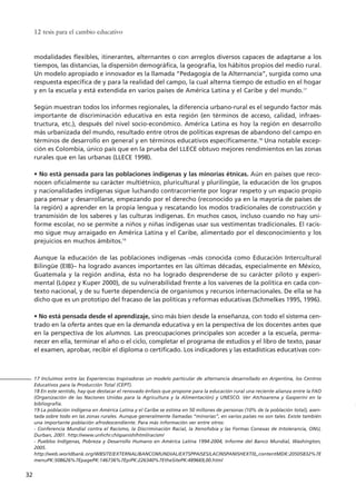 modalidades flexibles, itinerantes, alternantes o con arreglos diversos capaces de adaptarse a los
tiempos, las distancias, la dispersión demográfica, la geografía, los hábitos propios del medio rural.
Un modelo apropiado e innovador es la llamada “Pedagogía de la Alternancia”, surgida como una
respuesta específica de y para la realidad del campo, la cual alterna tiempo de estudio en el hogar
y en la escuela y está extendida en varios países de América Latina y el Caribe y del mundo.17
Según muestran todos los informes regionales, la diferencia urbano-rural es el segundo factor más
importante de discriminación educativa en esta región (en términos de acceso, calidad, infraes-
tructura, etc.), después del nivel socio-económico. América Latina es hoy la región en desarrollo
más urbanizada del mundo, resultado entre otros de políticas expresas de abandono del campo en
términos de desarrollo en general y en términos educativos específicamente.18
Una notable excep-
ción es Colombia, único país que en la prueba del LLECE obtuvo mejores rendimientos en las zonas
rurales que en las urbanas (LLECE 1998).
• No está pensada para las poblaciones indígenas y las minorías étnicas. Aún en países que reco-
nocen oficialmente su carácter multiétnico, pluricultural y plurilingüe, la educación de los grupos
y nacionalidades indígenas sigue luchando contracorriente por lograr respeto y un espacio propio
para pensar y desarrollarse, empezando por el derecho (reconocido ya en la mayoría de países de
la región) a aprender en la propia lengua y rescatando los modos tradicionales de construcción y
transmisión de los saberes y las culturas indígenas. En muchos casos, incluso cuando no hay uni-
forme escolar, no se permite a niños y niñas indígenas usar sus vestimentas tradicionales. El racis-
mo sigue muy arraigado en América Latina y el Caribe, alimentado por el desconocimiento y los
prejuicios en muchos ámbitos.19
Aunque la educación de las poblaciones indígenas –más conocida como Educación Intercultural
Bilingüe (EIB)– ha logrado avances importantes en las últimas décadas, especialmente en México,
Guatemala y la región andina, ésta no ha logrado desprenderse de su carácter piloto y experi-
mental (López y Kuper 2000), de su vulnerabilidad frente a los vaivenes de la política en cada con-
texto nacional, y de su fuerte dependencia de organismos y recursos internacionales. De ella se ha
dicho que es un prototipo del fracaso de las políticas y reformas educativas (Schmelkes 1995, 1996).
• No está pensada desde el aprendizaje, sino más bien desde la enseñanza, con todo el sistema cen-
trado en la oferta antes que en la demanda educativa y en la perspectiva de los docentes antes que
en la perspectiva de los alumnos. Las preocupaciones principales son acceder a la escuela, perma-
necer en ella, terminar el año o el ciclo, completar el programa de estudios y el libro de texto, pasar
el examen, aprobar, recibir el diploma o certificado. Los indicadores y las estadísticas educativas con-
12 tesis para el cambio educativo
32
17 Incluimos entre las Experiencias Inspiradoras un modelo particular de alternancia desarrollado en Argentina, los Centros
Educativos para la Producción Total (CEPT).
18 En este sentido, hay que destacar el renovado énfasis que propone para la educación rural una reciente alianza entre la FAO
(Organización de las Naciones Unidas para la Agricultura y la Alimentación) y UNESCO. Ver Atchoarena y Gasperini en la
bibliografía.
19 La población indígena en América Latina y el Caribe se estima en 50 millones de personas (10% de la población total), asen-
tada sobre todo en las zonas rurales. Aunque generalmente llamadas “minorías”, en varios países no son tales. Existe también
una importante población afrodescendiente. Para más información ver entre otros:
- Conferencia Mundial contra el Racismo, la Discriminación Racial, la Xenofobia y las Formas Conexas de Intolerancia, ONU,
Durban, 2001. http://www.unhchr.ch/spanish/html/racism/
- Pueblos Indígenas, Pobreza y Desarrollo Humano en América Latina 1994-2004, Informe del Banco Mundial, Washington,
2005.
http://web.worldbank.org/WBSITE/EXTERNAL/BANCOMUNDIAL/EXTSPPAISES/LACINSPANISHEXT/0,,contentMDK:20505832%7E
menuPK:508626%7EpagePK:146736%7EpiPK:226340%7EtheSitePK:489669,00.html
15 tesis 25/8/05 16:01 Página 32
 