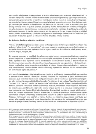vencionales reflejan esas preocupaciones, el acento sobre la cantidad antes que sobre la calidad. La
variable tiempo no tiene en cuenta las necesidades propias del aprendizaje (que implica reflexión,
comprensión, procesamiento) ni los ritmos individuales. Incluso cuando el currículo prescrito propo-
ne articular las diversas áreas, el horario escolar y la falta de una cultura docente de trabajo en equi-
po terminan por parcelar el conocimiento. La preocupación con qué y cómo se aprende, para qué
sirve y cómo se utiliza lo que se aprende, ocupa hoy mucho menos atención entre los investigado-
res y los tomadores de decisión que cuestiones como el diseño y diálogo de políticas, la gestión, la
estimación de costos, la batalla presupuestaria, etc. La preocupación por el aprendizaje y su utilidad
resulta mucho más evidente y condición de legitimidad en el campo de la educación no-formal y la
educación de adultos, que en la educación formal dirigida a niños y jóvenes.
En definitiva, la oferta educativa tradicional:
• Es una oferta homogénea, que opera sobre un falso principio de homogeneidad (“los niños”, “los
pobres”, “el currículo”, “el aprendizaje”, etc.), que no está preparada para asumir la diversidad en
sus varias dimensiones: nivel socio-económico, lugar o condición de residencia, edad, género, etnia,
cultura, lengua, religión, etc.
En lugar de promover la igualdad, dicha homogeneidad genera mayor desigualdad pues niega los
puntos de partida, la especificidad de los contextos y las necesidades. Si bien la “paridad de género”
se ha logrado en esta región en cuanto a indicadores cuantitativos de acceso, la discriminación de
la niña-mujer sigue vigente a través del currículo, la pedagogía, las expectativas y tratos diferen-
ciados en el aula y posteriormente en el trabajo; al mismo tiempo, algunos indicadores sugieren
que niños-hombres también vienen siendo excluidos y superados a menudo por las niñas-mujeres
en términos de logros educativos.20
• Es una oferta selectiva y discriminadora, que convierte la diferencia en desigualdad, que margina
o expulsa (la mal llamada “deserción” escolar) a quienes no responden al perfil asumido como
estándar, que considera disfuncional cualquier desviación de la “norma”, y que termina endilgan-
do a las víctimas la responsabilidad (los llamados “problemas de aprendizaje”) por la repetición, el
“rezago” o el “fracaso” escolar. La “norma culta” del sistema escolar difiere a menudo del habla
familiar, coloquial y local que portan los alumnos; más aún, millones de niños indígenas, hablantes
de otras lenguas, son forzados a aprender en una lengua que no es la suya, que no comprenden o
que no manejan con fluidez. Eliminado el principio de gratuidad, también la escuela pública discri-
mina por razones económicas, dejando afuera o en el camino a quienes no pueden pagar cuotas
voluntarias, comprar uniformes y útiles escolares y asumir el costo de oportunidad de tener hijos e
hijas que no trabajan o no aportan al ingreso familiar, los modernos esquemas de incentivos, que
ponen a las escuelas a competir entre sí premiando a las que sacan las mejores calificaciones, han
venido a agregar nuevas fuentes y formas de discriminación en el seno de la educación pública.21
Fe y Alegría
33
20 Es importante notar que todas las referencias y metas referidas a “género” –Agenda del Milenio, Educación para Todos, etc–
se refieren a las niñas y mujeres. La prioridad mundial –liderada por UNICEF– que viene dándose a la educación de la niña, en
términos de acceso y finalización de la escuela primaria, está más cercana a las problemáticas del Africa Subsahariana y el
Sudeste Asitático que a las de América Latina y el Caribe.
21 La competencia entre escuelas y la definición de incentivos en base a rankings de rendimientos escolares, viene provocando
varios efectos indeseados. Entre otros, se reporta casos de directores de escuelas públicas que seleccionan a los alumnos, a fin de
no poner en riesgo el ranking de la escuela. En América Latina, la primera alerta provino de Chile, país pionero en la región en
este tipo de estrategias (García-Huidobro 2004). De hecho, la evaluación de la política educacional chilena que hizo la OCDE en
el 2003 concluyó, entre otros, que prima hoy en Chile una ideología que atribuye una importancia exagerada a los mecanismos
de mercado en el manejo de la reforma educativa y en el intento por mejorar la enseñanza y el aprendizaje (OCDE 2004a).
15 tesis 25/8/05 16:01 Página 33
 