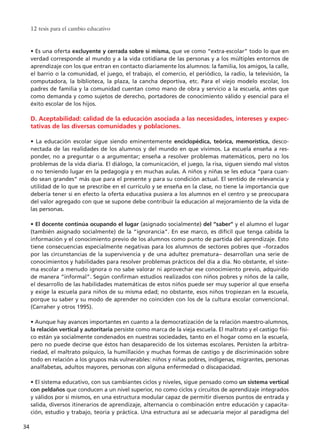 • Es una oferta excluyente y cerrada sobre sí misma, que ve como “extra-escolar” todo lo que en
verdad corresponde al mundo y a la vida cotidiana de las personas y a los múltiples entornos de
aprendizaje con los que entran en contacto diariamente los alumnos: la familia, los amigos, la calle,
el barrio o la comunidad, el juego, el trabajo, el comercio, el periódico, la radio, la televisión, la
computadora, la biblioteca, la plaza, la cancha deportiva, etc. Para el viejo modelo escolar, los
padres de familia y la comunidad cuentan como mano de obra y servicio a la escuela, antes que
como demanda y como sujetos de derecho, portadores de conocimiento válido y esencial para el
éxito escolar de los hijos.
D. Aceptabilidad: calidad de la educación asociada a las necesidades, intereses y expec-
tativas de las diversas comunidades y poblaciones.
• La educación escolar sigue siendo eminentemente enciclopédica, teórica, memorística, desco-
nectada de las realidades de los alumnos y del mundo en que vivimos. La escuela enseña a res-
ponder, no a preguntar o a argumentar; enseña a resolver problemas matemáticos, pero no los
problemas de la vida diaria. El diálogo, la comunicación, el juego, la risa, siguen siendo mal vistos
o no teniendo lugar en la pedagogía y en muchas aulas. A niños y niñas se les educa “para cuan-
do sean grandes” más que para el presente y para su condición actual. El sentido de relevancia y
utilidad de lo que se prescribe en el currículo y se enseña en la clase, no tiene la importancia que
debería tener si en efecto la oferta educativa pusiera a los alumnos en el centro y se preocupara
del valor agregado con que se supone debe contribuir la educación al mejoramiento de la vida de
las personas.
• El docente continúa ocupando el lugar (asignado socialmente) del “saber” y el alumno el lugar
(también asignado socialmente) de la “ignorancia”. En ese marco, es difícil que tenga cabida la
información y el conocimiento previo de los alumnos como punto de partida del aprendizaje. Esto
tiene consecuencias especialmente negativas para los alumnos de sectores pobres que –forzados
por las circunstancias de la supervivencia y de una adultez prematura– desarrollan una serie de
conocimientos y habilidades para resolver problemas prácticos del día a día. No obstante, el siste-
ma escolar a menudo ignora o no sabe valorar ni aprovechar ese conocimiento previo, adquirido
de manera “informal”. Según confirman estudios realizados con niños pobres y niños de la calle,
el desarrollo de las habilidades matemáticas de estos niños puede ser muy superior al que enseña
y exige la escuela para niños de su misma edad; no obstante, esos niños tropiezan en la escuela,
porque su saber y su modo de aprender no coinciden con los de la cultura escolar convencional.
(Carraher y otros 1995).
• Aunque hay avances importantes en cuanto a la democratización de la relación maestro-alumnos,
la relación vertical y autoritaria persiste como marca de la vieja escuela. El maltrato y el castigo físi-
co están ya socialmente condenados en nuestras sociedades, tanto en el hogar como en la escuela,
pero no puede decirse que éstos han desaparecido de los sistemas escolares. Persisten la arbitra-
riedad, el maltrato psíquico, la humillación y muchas formas de castigo y de discriminación sobre
todo en relación a los grupos más vulnerables: niños y niñas pobres, indígenas, migrantes, personas
analfabetas, adultos mayores, personas con alguna enfermedad o discapacidad.
• El sistema educativo, con sus cambiantes ciclos y niveles, sigue pensado como un sistema vertical
con peldaños que conducen a un nivel superior, no como ciclos y circuitos de aprendizaje integrados
y válidos por sí mismos, en una estructura modular capaz de permitir diversos puntos de entrada y
salida, diversos itinerarios de aprendizaje, alternancia o combinación entre educación y capacita-
ción, estudio y trabajo, teoría y práctica. Una estructura así se adecuaría mejor al paradigma del
12 tesis para el cambio educativo
34
15 tesis 25/8/05 16:01 Página 34
 