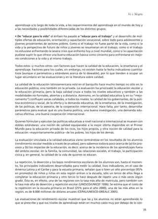 aprendizaje a lo largo de toda la vida, a los requerimientos del aprendizaje en el mundo de hoy y
a las necesidades y posibilidades diferenciadas de los distintos grupos.
• De “educar para la vida” el énfasis ha pasado a “educar para el trabajo” y al desarrollo de múl-
tiples ofertas de educación, orientación y capacitación vocacional, sobre todo para adolescentes y
jóvenes provenientes de sectores pobres. Como si el trabajo no fuese parte de la vida, como si la
vida y la perspectiva de futuro de niños y jóvenes se resumieran en el trabajo, como si el trabajo
no estuviese enfrentando la severa crisis que enfrenta hoy a nivel mundial, como si la capacitación
pudiese suplir lo que ofrece una buena educación básica como cimiento para enfrentarse en mejo-
res condiciones a la vida y al mismo trabajo.
Todos estos –y muchos otros– son factores que hacen la calidad de la educación, la enseñanza y el
aprendizaje. Factores para los cuales, sin embargo, no existen hasta la fecha indicadores cuantita-
tivos (aunque sí parámetros y estándares acerca de lo deseable), por lo que tienden a ocupar un
lugar secundario en las evaluaciones y en la literatura sobre calidad.
La calidad de la educación latinoamericana está en el banquillo hace mucho tiempo no sólo en la
educación pública, sino también en la privada. La evaluación ha priorizado la educación escolar y
la educación primaria, pero la baja calidad cruza a todos los niveles educativos y también a las
modalidades no-formales, abiertas y a distancia. Asimismo, en la calidad educativa (y en su “mejo-
ramiento”) confluyen varias calidades, a todos los niveles: la calidad de los gobernantes, de la polí-
tica económica y social, de la oferta y la demanda educativa, de la enseñanza, de la investigación,
de las políticas, de la asesoría, de la cooperación internacional. Hace falta, por tanto, desarrollar
parámetros para evaluar qué es una buena política, una buena investigación, una demanda edu-
cativa efectiva, una buena cooperación internacional.
Quienes formulan y ejecutan las políticas educativas a nivel nacional e internacional se mueven con
dobles estándares: una noción de calidad equiparable a la mejor oferta disponible en el Primer
Mundo para la educación privada de los ricos, los hijos propios, y otra noción de calidad para la
educación –mayoritariamente pública– de los pobres, los hijos de los demás.
La evaluación vinculada a la calidad educativa viene centrándose en los resultados de los alumnos
(rendimiento escolar medido a través de pruebas), pero sabemos todavía poco acerca de (a) los pro-
cesos y (b) los impactos de la educación, es decir, acerca de la incidencia de los aprendizajes fuera
del ámbito escolar, en la familia, la comunidad, las relaciones sociales, el trabajo, la participación
cívica y, en general, la calidad de la vida de quienes se educan.
La repetición, la deserción y los bajos rendimientos escolares de los alumnos son, hasta el momen-
to, los principales indicadores desarrollados para medir la calidad. Esos indicadores, en el caso de
América Latina y el Caribe y para la escuela primaria, señalan que si bien un alto porcentaje (95%
en promedio) de niños y niñas en esta región entran a la escuela, sólo un tercio de ellos llega a
completar la educación primaria y otro tercio lo hace después de repetir una o más veces algún
grado. Ésta es, en efecto, una de las regiones con la tasa más alta de matrícula, pero también con
la tasa más alta de deserción y repetición escolar (UNESCO/UNICEF 1996). Se estima que el costo de
la repetición en la escuela primaria en Brasil (25% para el año 2000), una de las más altas en la
región, es de 8.000 millones de dólares anuales (CEPAL/UNESCO-OREALC 2005).
Las evaluaciones de rendimiento escolar muestran que las y los alumnos no están aprendiendo lo
que se prescribe y que sus niveles de aprendizaje están en muchos casos muy por debajo de lo con-
Fe y Alegría
35
15 tesis 25/8/05 16:01 Página 35
 