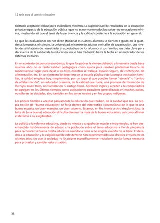 siderado aceptable incluso para estándares mínimos. La superioridad de resultados de la educación
privada respecto de la educación pública –que no es norma en todos los países– es en ocasiones míni-
ma, mostrando así que el tema de la pertinencia y la calidad concierne a la educación en general.
Lo que las evaluaciones no nos dicen (todavía) es cuántos alumnos se sienten a gusto en la guar-
dería, la escuela, el colegio, la universidad, el centro de adultos o el taller de capacitación. Los nive-
les de satisfacción de necesidades y expectativas de los alumnos y sus familias, un dato clave para
dar cuenta de la calidad de la educación, no se han traducido hasta la fecha en un indicador de los
sistemas escolares.
En un contexto de penuria económica, lo que los pobres le vienen pidiendo a la escuela desde hace
muchos años no es tanto calidad pedagógica como ayuda para resolver problemas básicos de
supervivencia: lugar para dejar a los hijos mientras se trabaja, espacio seguro, de contención, de
alimentación, etc. En un contexto de deterioro de la escuela pública y de la propia institución fami-
liar, la calidad empieza hoy, simplemente, por un lugar al que puedan llamar “escuela” o “centro
de alfabetización”, un educador presente, de la calidad que fuere, una promesa de formación de
los hijos, buen trato, no humillación ni castigo físico. Aprender inglés y acceder a la computadora
se agregan en los últimos tiempos como aspiraciones populares generalizadas en muchos países,
no sólo en las ciudades, sino también en las zonas rurales y en los grupos indígenas.
Los pobres tienden a aceptar pasivamente la educación que reciben, de la calidad que sea. La pro-
pia noción de “buena educación” se forja dentro del estereotipo convencional de lo que es una
buena escuela, un buen maestro, un buen alumno. Estamos, en fin, frente a otro círculo vicioso: la
falta de (una buena) educación dificulta discernir la mala de la buena educación, así como afirmar
el derecho a su exigibilidad.
La política y la reforma educativa, desde su mirada y su quehacer escolar e intra-escolar, se han des-
entendido históricamente de educar a la población sobre el tema educativo a fin de prepararla
para reconocer la buena oferta educativa cuando la tiene o de exigirla cuando no la tiene. El dere-
cho a la educación y la exigibilidad de este derecho han experimentado una drástica erosión en los
últimos años, sin que la sociedad –y los pobres específicamente– reaccione con la fuerza necesaria
para protestar y cambiar esta situación.
12 tesis para el cambio educativo
36
15 tesis 25/8/05 16:01 Página 36
 