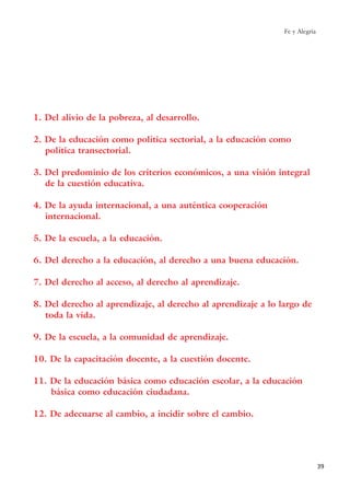 1. Del alivio de la pobreza, al desarrollo.
2. De la educación como política sectorial, a la educación como
política transectorial.
3. Del predominio de los criterios económicos, a una visión integral
de la cuestión educativa.
4. De la ayuda internacional, a una auténtica cooperación
internacional.
5. De la escuela, a la educación.
6. Del derecho a la educación, al derecho a una buena educación.
7. Del derecho al acceso, al derecho al aprendizaje.
8. Del derecho al aprendizaje, al derecho al aprendizaje a lo largo de
toda la vida.
9. De la escuela, a la comunidad de aprendizaje.
10. De la capacitación docente, a la cuestión docente.
11. De la educación básica como educación escolar, a la educación
básica como educación ciudadana.
12. De adecuarse al cambio, a incidir sobre el cambio.
Fe y Alegría
39
15 tesis 25/8/05 16:01 Página 39
 