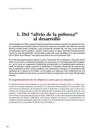 Hasta mediados de 1980, cuando las ideas de desarrollo y progreso marcaban los idearios de futu-
ro, se pensaba que el cambio social en favor de las mayorías era posible, que había una ruta que
llevaría al mismo tarde o temprano, y que la educación norteaba esa ruta. Hoy, se han achicado
las expectativas de los pueblos y aunque nuestros países se siguen llamando eufemísticamente
“países en (vías de) desarrollo”, el Desarrollo quedó atrás como paradigma y ha sido sustituido
por el “Alivio de la Pobreza” como gran meta para el Sur en los próximos años.
De la idea de progreso hemos pasado a la de la contención de la catástrofe y reparación de los
daños. En ese marco, la educación ha pasado a ser vista como una “estrategia para aliviar la pobre-
za”, ya no como un componente fundamental del desarrollo y el empoderamiento personal y
social. Es esencial y urgente recuperar la posibilidad y el derecho al desarrollo de nuestros pue-
blos, la aspiración no sólo a aliviar la pobreza, sino a eliminarla y a asegurar una distribución más
equitativa de la riqueza en el mundo, en esta región y en cada país, base fundamental de una
democracia auténtica. En ese marco, es esencial resituar a la educación como motor del desarrollo
humano.
El empobrecimiento de los objetivos y metas para la educación
El empobrecimiento de los objetivos y las metas del desarrollo impregna todo y se refleja clara-
mente en el campo educativo: del derecho a la educación hemos pasado a la educación como
herramienta de desarrollo, de la educación para el desarrollo a la educación para el alivio de la
pobreza, de la educación para la vida a la educación para el trabajo, de la calidad de vida a la “sub-
sistencia” (“livelihoods” en inglés), de la formación docente a la capacitación docente, de la edu-
cación básica para todos (Educación para Todos, 1990-2015) a cuatro años de escolaridad (Objetivos
de Desarrollo del Milenio, 2000-2015), del histórico objetivo de eliminar el analfabetismo a la
modesta y siempre postergada aspiración a reducirlo a la mitad (Educación para Todos) e incluso a
su desaparición en la Agenda del Milenio (ver Recuadro 2).
12 tesis para el cambio educativo
40
1. Del “alivio de la pobreza”
al desarrollo
15 tesis 25/8/05 16:01 Página 40
 