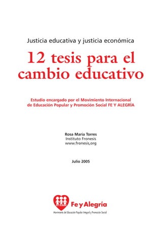 12 tesis para el
cambio educativo
Justicia educativa y justicia económica
Estudio encargado por el Movimiento Internacional
de Educación Popular y Promoción Social FE Y ALEGRÍA
Rosa María Torres
Instituto Fronesis
www.fronesis,org
Julio 2005
15 tesis 25/8/05 16:01 Página 07
 