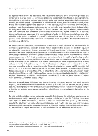 La agenda internacional del desarrollo está actualmente centrada en el alivio de la pobreza. Sin
embargo, la pobreza no es por sí misma el problema; es apenas la manifestación de un problema.
El problema es el modelo político, económico y social que produce y reproduce la injusticia eco-
nómica, social y educativa. La pobreza no es una catástrofe natural, sino una catástrofe social, cons-
truida históricamente por quienes detentan el poder político y el poder económico a nivel mundial,
nacional y local, haciendo valer sus intereses por encima de los intereses del conjunto de la sociedad.
La desigualdad social y la injusta distribución de la riqueza en cada país y en el mundo no se resuel-
ven con filantropía, con préstamos o donaciones internacionales, ayuda humanitaria o políticas
compensatorias para los pobres, sino con cambios profundos en el sistema mundial, con otra rela-
ción Norte-Sur y otro modelo de cooperación internacional, con otro modelo económico y otra
política social, con crecimiento económico acompañado de un proyecto de desarrollo humano con
democracia y soberanía.
En América Latina y el Caribe, la desigualdad se enquista en lugar de ceder. No hay desarrollo ni
democracia posible si esta situación persiste, no hay posibilidad de avanzar con calidad y equidad
en educación en contextos de gran polaridad e injusticia económica y social. Como lo revelan los
resultados escolares de pruebas internacionales como el TIMSS o PISA, hay una correlación directa
entre desigualdad socio-económica y desigualdad educativa no sólo a nivel de cada familia, sino de
cada país como un todo.22
En otras palabras, un contexto nacional favorable e igualitario y un alto
Índice de Desarrollo Humano inciden sobre cada contexto local, sobre cada escuela, sobre cada cen-
tro de alfabetización. En países con altos niveles de desigualdad social pueden construirse islas de
calidad en medio de la pobreza, experiencias localizadas que no llegan a crear masa crítica, mucho
menos a generalizarse. En el contexto mundial, Finlandia, el país con uno de los IDH más altos del
mundo y con el índice más bajo de corrupción percibida, es el país que obtuvo los mejores resul-
tados escolares en la prueba PISA 2000. En el contexto latinoamericano, Cuba, el país con mejor
distribución del ingreso en la región, es el que obtuvo los mejores resultados escolares en el primer
estudio comparativo latinoamericano (español y matemáticas en tercero y cuarto grados) coordi-
nado por UNESCO-OREALC (LLECE 1998).23
Retomar la vía del desarrollo implica pues no sólo lidiar con la extrema pobreza, sino con la extrema
riqueza, con el enriquecimiento desmedido, el lícito y el ilícito, con sus artífices, causas y costos
sociales. Esto implica penetrar en las estructuras económicas, políticas y sociales de nuestro tiempo
y desafiar los sentidos comunes que naturalizan y justifican la coexistencia entre la opulencia y la
miseria.
En este sentido, quizás la mayor fortaleza y potencial de la Agenda del Milenio es precisamente su
carácter multisectorial. La Agenda adopta un enfoque holístico, en el que “los Objetivos tienen que
verse como un todo indivisible”. El desafío es entonces aprovechar esta agenda y este impulso,
adaptar los objetivos y las metas a las especificidades de cada región y de cada país, imprimirles un
carácter transformador antes que preservador de lo existente, y luchar, en ese marco, por una agen-
da educativa más amplia, resituando a la educación como un eje transversal del desarrollo.
12 tesis para el cambio educativo
42
22 “En los países donde hay un alto grado de segregación socio-económica, los alumnos de entornos socio-económicos desfa-
vorables tienen un rendimiento más bajo” (OCDE/PISA 2000: 20).
23 Ver en la bibliografía los informes de LLECE, PISA y TIMSS. Ver asimismo el Anexo 3.
15 tesis 25/8/05 16:01 Página 42
 