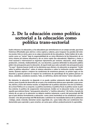 Suele criticarse a la educación y a los educadores por atrincherarse en un campo cerrado, que tiene
históricas dificultades para abrirse a otros sujetos y saberes, para traspasar las paredes del siste-
ma escolar. Esto es cierto, pero no es culpa únicamente de los educadores. Todos hablan de la edu-
cación como un “sector” bajo la responsabilidad de un único Ministerio (el de Educación), de un
único sistema (el sistema educativo) y de un único sujeto (los educadores). Objetivos y metas a
nivel nacional e internacional se organizan típicamente por sectores: educación, salud, trabajo,
producción, vivienda, medioambiente, etc. Los docentes y quienes defienden la educación pública
piden más presupuesto para la educación, de igual modo que cada cual pide más presupuesto para
“lo suyo”. Quienes buscan incidir en las decisiones que afectan a la educación se proponen “incidir
sobre la política educativa”, sobre el sistema educativo o sobre la institución escolar específica-
mente. Quienes aspiran a mejorar las condiciones de enseñanza piensan, en primer lugar, en los
docentes y quienes piensan en mejorar las condiciones de aprendizaje de los pobres piensan en
becas, subsidios, comedores escolares. Todo, en definitiva, dentro del mismo “sector educativo”.
No obstante, la educación no depende ni se puede cambiar solamente desde adentro de ella
misma, pues el grado de desarrollo de un país y las condiciones básicas para aprender y para ense-
ñar, dentro y fuera del sistema escolar, no dependen de la política educativa sino de Las Políticas,
de La Gran Política en su conjunto. La política económica, la política fiscal, la política social, la polí-
tica exterior, la política de cooperación internacional, inciden en la educación tanto o más que
aquello que solemos llamar “presupuesto educativo” y “política educativa”. De hecho, el grado de
interés de un país en la educación no debería medirse solamente a partir del porcentaje del PIB
que el país destina formalmente a educación –como viene haciéndose en las estadísticas conven-
cionales– sino del porcentaje del PIB destinado a satisfacer las necesidades básicas de la población
–trabajo, salud, vivienda, bienestar social, seguridad, etc.– pues todas ellas son condiciones fun-
damentales para aprender y para enseñar, así como para utilizar productivamente lo aprendido.
12 tesis para el cambio educativo
44
2. De la educación como política
sectorial a la educación como
política trans-sectorial
15 tesis 25/8/05 16:01 Página 44
 