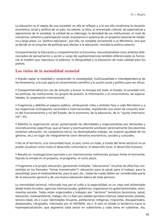 La educación es el espejo de una sociedad: en ella se reflejan y a la vez ella condiciona la situación
económica, social y política de un país, los valores, la ética, el entramado cultural, las expectativas y
aspiraciones de la sociedad, la calidad de su liderazgo, la densidad de sus instituciones, el nivel de
conciencia, cohesión y participación social, la presencia o ausencia de un proyecto nacional de media-
no y largo plazo. La “política educativa”, por ello, no compete únicamente a un Ministerio, sino que
se decide en el conjunto de políticas que afectan a la educación, incluida la política exterior.
Compartimentar la Educación y compartimentar la Economía, naturalizándolas como ámbitos dife-
renciados de pensamiento y acción a cargo de sujetos/instancias también diferenciados es funcio-
nal al modelo que reproduce la pobreza, la desigualdad y la educación de mala calidad para los
pobres.
Los vicios de la mentalidad sectorial
• Impide captar la totalidad y comprender la complejidad, multicausalidad e interdependencia de
los fenómenos, a la cual aspira el conocimiento científico y la acción social y política para ser eficaz.
• Compartimentaliza (en vez de articular y buscar la sinergia en) todo: el Estado, la sociedad civil,
las políticas, las instituciones, los grupos de presión, la información y el conocimiento, las especia-
lidades, la cooperación internacional.
• Fragmenta y debilita el espacio público, atribuyendo roles y ámbitos fijos a cada Ministerio y a
sus respectivas contrapartes nacionales e internacionales, impidiendo una visión de conjunto acer-
ca del funcionamiento y rol del Estado, de la economía, de la educación, de la “ayuda internacio-
nal”, etc.
• Debilita la organización social, pulverizando las identidades y organizándolas por demandas y
reivindicaciones específicas, que se hacen y eventualmente satisfacen sectorialmente (los docentes
reclaman educación, los campesinos tierra, los desempleados trabajo, las mujeres igualdad de los
géneros, etc.) en lugar de integralmente como derechos económicos, sociales y culturales.
• No ve al territorio, a la comunidad local, al país, como un todo; a través del lente sectorial no se
puede visualizar como meta el desarrollo comunitario, el desarrollo local, el desarrollo humano.
• Resulta en investigaciones parciales y en intervenciones ineficientes porque limita el horizonte,
fijando la mirada en el proyecto, el programa, el corto plazo.
• Fragmenta a la propia educación, generando múltiples “educaciones” (muchas de ellas hoy con-
vertidas en los llamados “temas transversales”): educación para la salud, para el trabajo, para la
sexualidad, para el medioambiente, para la paz, etc., todas las cuales deben ser consideradas parte
de la educación general y de una buena educación básica de toda persona.
La mentalidad sectorial, reforzada hoy por el culto a la especialidad, es un viejo mal alimentado
desde todos los lados: agencias internacionales, gobiernos, organismos no-gubernamentales, movi-
mientos sociales. Todos están organizados y trabajan por “sectores” temáticos (economía, salud,
educación, medioambiente, trabajo, etc.) o bien por edades (primera infancia, edad escolar, jóvenes,
tercera edad, etc.) o por identidades (mujeres, poblaciones indígenas, migrantes, discapacitados,
desplazados, refugiados, infectados por el HIV/SIDA, etc.). A esto se añade la tendencia hacia la
hiperespecialización, que segmenta cada sector en subsectores y cada tema en subtemas. Así,
Fe y Alegría
45
15 tesis 25/8/05 16:01 Página 45
 