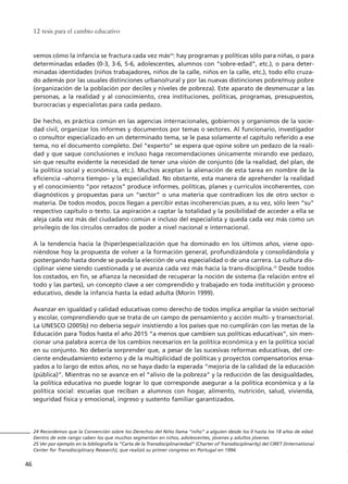 vemos cómo la infancia se fractura cada vez más24
: hay programas y políticas sólo para niñas, o para
determinadas edades (0-3, 3-6, 5-6, adolescentes, alumnos con “sobre-edad”, etc.), o para deter-
minadas identidades (niños trabajadores, niños de la calle, niños en la calle, etc.), todo ello cruza-
do además por las usuales distinciones urbano/rural y por las nuevas distinciones pobre/muy pobre
(organización de la población por deciles y niveles de pobreza). Este aparato de desmenuzar a las
personas, a la realidad y al conocimiento, crea instituciones, políticas, programas, presupuestos,
burocracias y especialistas para cada pedazo.
De hecho, es práctica común en las agencias internacionales, gobiernos y organismos de la socie-
dad civil, organizar los informes y documentos por temas o sectores. Al funcionario, investigador
o consultor especializado en un determinado tema, se le pasa solamente el capítulo referido a ese
tema, no el documento completo. Del “experto” se espera que opine sobre un pedazo de la reali-
dad y que saque conclusiones e incluso haga recomendaciones únicamente mirando ese pedazo,
sin que resulte evidente la necesidad de tener una visión de conjunto (de la realidad, del plan, de
la política social y económica, etc.). Muchos aceptan la alienación de esta tarea en nombre de la
eficiencia –ahorra tiempo– y la especialidad. No obstante, esta manera de aprehender la realidad
y el conocimiento “por retazos” produce informes, políticas, planes y currículos incoherentes, con
diagnósticos y propuestas para un “sector” o una materia que contradicen los de otro sector o
materia. De todos modos, pocos llegan a percibir estas incoherencias pues, a su vez, sólo leen “su”
respectivo capítulo o texto. La aspiración a captar la totalidad y la posibilidad de acceder a ella se
aleja cada vez más del ciudadano común e incluso del especialista y queda cada vez más como un
privilegio de los círculos cerrados de poder a nivel nacional e internacional.
A la tendencia hacia la (hiper)especialización que ha dominado en los últimos años, viene opo-
niéndose hoy la propuesta de volver a la formación general, profundizándola y consolidándola y
postergando hasta donde se pueda la elección de una especialidad o de una carrera. La cultura dis-
ciplinar viene siendo cuestionada y se avanza cada vez más hacia la trans-disciplina.25
Desde todos
los costados, en fin, se afianza la necesidad de recuperar la noción de sistema (la relación entre el
todo y las partes), un concepto clave a ser comprendido y trabajado en toda institución y proceso
educativo, desde la infancia hasta la edad adulta (Morin 1999).
Avanzar en igualdad y calidad educativas como derecho de todos implica ampliar la visión sectorial
y escolar, comprendiendo que se trata de un campo de pensamiento y acción multi- y transectorial.
La UNESCO (2005b) no debería seguir insistiendo a los países que no cumplirán con las metas de la
Educación para Todos hasta el año 2015 “a menos que cambien sus políticas educativas”, sin men-
cionar una palabra acerca de los cambios necesarios en la política económica y en la política social
en su conjunto. No debería sorprender que, a pesar de las sucesivas reformas educativas, del cre-
ciente endeudamiento externo y de la multiplicidad de políticas y proyectos compensatorios ensa-
yados a lo largo de estos años, no se haya dado la esperada “mejoría de la calidad de la educación
(pública)”. Mientras no se avance en el “alivio de la pobreza” y la reducción de las desigualdades,
la política educativa no puede lograr lo que corresponde asegurar a la política económica y a la
política social: escuelas que reciban a alumnos con hogar, alimento, nutrición, salud, vivienda,
seguridad física y emocional, ingreso y sustento familiar garantizados.
12 tesis para el cambio educativo
46
24 Recordemos que la Convención sobre los Derechos del Niño llama “niño” a alguien desde los 0 hasta los 18 años de edad.
Dentro de este rango caben los que muchos segmentan en niños, adolescentes, jóvenes y adultos jóvenes.
25 Ver por ejemplo en la bibliografía la “Carta de la Transdisciplinariedad” (Charter of Transdisciplinarity) del CIRET (International
Center for Transdisciplinary Research), que realizó su primer congreso en Portugal en 1994.
15 tesis 25/8/05 16:01 Página 46
 