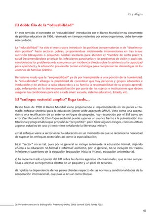 El doble filo de la “educabilidad”
En este sentido, el concepto de “educabilidad” introducido por el Banco Mundial en su documento
de política educativa de 1996, retomado en tiempos recientes por otros organismos, debe tomarse
con cuidado.
La “educabilidad” ha sido el marco para introducir las políticas compensatorias o de “discrimina-
ción positiva” hacia sectores pobres, proponiéndose inicialmente intervenciones en tres áreas:
nutrición (desayunos o pequeños lunches escolares para atender el “hambre de corto plazo”),
salud (recomendándose priorizar las infecciones parasitarias y los problemas de visión y audición,
considerados los problemas más comunes y con incidencia directa sobre la asistencia y la capacidad
para aprender) y la educación pre-escolar (como estrategia para compensar las desventajas de los
alumnos de familias pobres).
Del mismo modo que la “empleabilidad” ya da por inempleable a una porción de la humanidad,
la “educabilidad” alberga la posibilidad de considerar que hay personas y grupos educables e
ineducables y de atribuir a cada educando y a su familia la responsabilidad de su propio aprendi-
zaje, reforzando así la des-responsabilización por parte de los sujetos e instituciones que deben
asegurar las condiciones para ello a cada nivel: escuela, sistema educativo, Estado, etc.
El “enfoque sectorial amplio” llega tarde…
Desde fines de 1990 el Banco Mundial viene proponiendo e implementando en los países el lla-
mado enfoque sectorial para la educación (sector-wide approach-SWAP), visto como una supera-
ción y una rectificación de su anterior enfoque de proyecto, hoy reconocido por el BM como un
error (Ver Recuadro 5). El enfoque sectorial puede suponer un avance frente a la pulverización ins-
titucional y programática que propulsó la “proyectitis”, pero tiene algunos riesgos, como muestran
algunos estudios de caso y como viene señalando la literatura crítica26
:
a) tal enfoque viene a sectorializar la educación en un momento en que se reconoce la necesidad
de superar los enfoques sectoriales así como la especialización;
b) el “sector” no es tal, pues por lo general se incluye solamente la educación formal, dejando
afuera a la educación no-formal e informal; asimismo, por lo general, no se incluyen los tramos
inferiores y superiores de la educación (educación inicial o infantil, educación universitaria).
c) ha incrementado el poder del BM sobre las demás agencias internacionales, que se ven compe-
lidas a aceptar su hegemonía dentro de un paquete y un pool de recursos.
d) rigidiza la dependencia de los países clientes respecto de las normas y condicionalidades de la
cooperación internacional, que pasa a actuar como bloque.
Fe y Alegría
47
26 Ver entre otros en la bibliografía: Freeman y Doho, 2003; Samoff 2004; Torres 2003.
15 tesis 25/8/05 16:01 Página 47
 