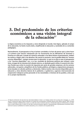 La lógica económica se ha impuesto y viene dirigiendo al mundo. Esta lógica, aplicada al campo
de la educación, ha hecho mucho daño, simplificando la educación y vaciándola de su contenido
pedagógico.
Nacionalmente, el presupuesto es hoy el primer convidado a la hora de pensar qué y cómo hacer
y la primera gran barrera interpuesta por los funcionarios de los Ministerios de Economía y
Finanzas en cada país. Cuando los números anteceden a las ideas limitan el pensamiento, inhiben
los sueños y niegan valor a los derechos. No cuenta lo necesario, sino lo posible dados los “escasos
recursos disponibles”, siempre escasos para la educación. Lo que no se dice es que el presupuesto
y los “recursos disponibles” son, a su vez, resultado de decisiones políticas que incluyen, entre
otros, el pago de los intereses de la deuda externa, un abultado gasto militar, la ausencia de refor-
mas fiscales que eviten la evasión de impuestos por parte de grandes empresas y de los sectores
adinerados, corrupción y despilfarro de los fondos públicos, privilegios y asignaciones presupues-
tarias basadas en cálculos políticos y electorales. Habría muchos más recursos disponibles para la
educación y otros derechos básicos de la población, si gobiernos y agencias internacionales de
cooperación trabajaran juntos pensando en las necesidades e intereses de los pueblos, antes que
en su propia reproducción.
12 tesis para el cambio educativo
48
27 Algunos elementos de esta tesis han sido desarrollados en base a un trabajo anterior de la autora (ver: Coraggio, J.L. y R.M.
Torres, La educación según el Banco Mundial: Un análisis de sus propuestas y métodos, Buenos Aires, Miño y Dávila, 1997). Aunque
el BM ha ampliado notablemente su peso y su radio de acción, ha hecho avances e introducido algunas rectificaciones a sus polí-
ticas en estos últimos años, lo dicho en ese libro continúa teniendo vigencia y representando el pensamiento económico domi-
nante de la banca multilateral en materia educativa y en su relación con los países del Sur.
3. Del predominio de los criterios
económicos a una visión integral
de la educación27
15 tesis 25/8/05 16:01 Página 48
 