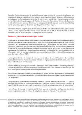 Todos los Ministerios dependen de las decisiones del superministro de Economía, interlocutor pri-
vilegiado de la banca multilateral y con poderes para negociar y decidir temas tan delicados como
la deuda externa, las estrategias nacionales de lucha contra la pobreza o los tratados comerciales
con los Estados Unidos y otros países. El Ministro de Educación depende del Ministro de Economía:
es éste último quien termina definiendo el presupuesto, decide cuándo hace los desembolsos,
cuánto y cuándo paga a los docentes, cuándo y cómo concluye el paro.
Internacionalmente, las principales decisiones que afectan a la educación en el Sur, y en América
Latina y Caribe específicamente, vienen siendo tomadas por el FMI, el Banco Mundial, el Banco
Interamericano de Desarrollo (BID) y las empresas multinacionales.
Asesorías y recomendaciones que fallan
El paquete de recomendaciones para la educación que vienen haciendo las instituciones financie-
ras internacionales se presenta usualmente como una propuesta respaldada por el conocimiento
científico y las “lecciones de la experiencia internacional”. No obstante, hay una amplia literatura
y una vasta experiencia práctica que muestran las debilidades de dicho “conocimiento”, a pesar de
lo cual, dichas recomendaciones vienen siendo tomadas al pie de la letra por –o bien llanamente
impuestas a– los gobiernos y las contrapartes nacionales en los países del Sur. Concretamente, la
información sobre la cual viene basando sus recomendaciones el Banco Mundial muestra entre
otros (Coraggio y Torres 1997):
• un sesgo occidental y anglosajón: la mayor parte de la base documental que sirve de respaldo a
los estudios e informes internacionales del BM está en inglés, desconociéndose la producción cien-
tífica e intelectual en otras lenguas;
• los resultados de investigación tienden a presentarse como contundentes e infalibles y con impli-
caciones directas sobre el diseño de políticas, siendo en muchos casos evidente la selección y el uso
de la investigación para legitimar decisiones ya tomadas;
• una tendencia a (sobre)generalizar, asumiendo un “Tercer Mundo” relativamente homogéneo y
tomando a África (y sobre todo a África SubSahariana) como referente para el conjunto de regiones
“en desarrollo”;
• un tratamiento simplista de la innovación educativa y de las “experiencias exitosas” o “mejores
prácticas”, convertidas en modelos a ampliarse y a replicarse en otros contextos, sin atender a la
especificidad de cada contexto y a la necesaria construcción propia y maduración de los procesos;28
• un enfoque de manual y recetario, donde todo aparece anticipado y prefigurado, quedando
escaso margen de creación e incluso de adaptación a quienes “ejecutan” las políticas;
Fe y Alegría
49
28 Según el Ohio Higher Resource Centre For Mathematics and Science and Reading, una “buena práctica” (best practice) se carac-
terizaría por tener los siguientes elementos: (a) ”fue diseñada y desarrollada en base a decisiones fundamentadas en evidencia;
(b) ha producido investigación o evaluación que demuestra su eficacia en términos de haber logrado los objetivos, metas y están-
dares propuestos, mejor si en contextos múltiples; c) es aplicable o transferible a una gran variedad de contextos; d) ofrece valor
a otros usuarios potenciales, a partir de su unicidad o de su capacidad de innovación; e) es susceptible de ser evaluada tanto en
términos cuantitativos como cualitativos”. (Nuestra traducción del inglés). Ver: http://ohiorc.org/
15 tesis 25/8/05 16:01 Página 49
 