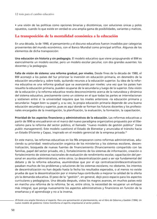 • una visión de las políticas como opciones binarias y dicotómicas, con soluciones únicas y polos
opuestos, cuando lo que existe en verdad es una amplia gama de posibilidades, variantes y matices.
La transposición de la mentalidad económica a la educación
En una década, la de 1990, el pensamiento y el discurso educativos fueron invadidos por categorías
provenientes del mundo económico, con el Banco Mundial como principal artífice. Algunos de los
elementos de dicha transposición:
Una educación sin historia y sin pedagogía. El modelo educativo que viene propugnando el BM es
esencialmente un modelo escolar, pero un modelo escolar peculiar, con dos grandes ausentes: los
docentes y la pedagogía.
Falta de visión de sistema: una reforma gradual, por niveles. Desde fines de la década de 1980, el
BM aconsejó a los países del Sur priorizar la inversión en educación primaria, en desmedro de la
educación secundaria y, sobre todo, quitando recursos a la educación superior. Su idea de la refor-
ma educativa es una reforma gradual que va avanzando por niveles: una vez que los países han
resuelto la educación primaria, pueden ocuparse de la secundaria y luego de la superior. Esta visión
de la educación y la reforma educativa revela desconocimiento acerca de la naturaleza y dinámica
del sistema educativo, precisamente como un sistema en el que todas las partes se interrelacionan
y sostienen entre sí: la universidad requiere que los niveles anteriores –la educación primaria y
secundaria– hagan bien su papel y, a su vez, la propia educación primaria depende de una buena
educación secundaria y superior, pues es aquí donde se forman los futuros docentes y los profesio-
nales encargados de la investigación, la planificación, la evaluación, la formación, la capacitación.
Prioridad de los aspectos financieros y administrativos de la educación. Las reformas educativas a
partir de l990 se encuadraron en el marco del nuevo paradigma organizativo propuesto por el libe-
ralismo para la reforma del sector público, el llamado “nuevo modelo de gestión pública” (new
public management). Este modelo cuestionó el Estado de Bienestar y anunciaba el tránsito hacia
un Estado Eficiente y Capaz, inspirado en el modelo gerencial de la empresa privada.29
En este marco, las reformas educativas en los 90s empezaron como reformas administrativas, adu-
ciendo su prioridad: reestructuración orgánica de los ministerios y los sistemas escolares, descen-
tralización, búsqueda de nuevas fuentes de financiamiento (financiamiento compartido con las
familias, papel del sector privado, etc.), fortalecimiento de los sistemas de información, creación o
fortalecimiento de sistemas nacionales de evaluación de rendimiento escolar, capacitación del per-
sonal en asuntos administrativos, entre otros. La descentralización pasó a ser eje fundamental del
debate y de la reforma educativa, asumiéndose que por el eje centralización/descentralización
pasaban muchos de los problemas y soluciones de los sistemas escolares; no obstante, los intentos
de descentralización no han dejado hasta la fecha los resultados esperados, o al menos no existe
prueba de que la descentralización por sí misma haya contribuido a mejorar la calidad de la oferta
y/o la demanda educativa. El peso de la “gestión”, en general, dejó poco espacio para los aspectos
curriculares y pedagógicos. Una década después, vistos los magros avances, en muchos países está
en marcha una reforma de la reforma. Se ve, entre otros, la necesidad de recuperar un enfoque
más integral, que ponga nuevamente los aspectos administrativos y financieros en función de la
enseñanza y el aprendizaje y no a la inversa.
12 tesis para el cambio educativo
50
29 Existe una amplia literatura al respecto. Para una aproximación al planteamiento, ver el libro de Osborne y Gaebler (1994), Un
nuevo modelo de gobierno: Cómo transforma el espíritu empresarial al sector público.
15 tesis 25/8/05 16:01 Página 50
 