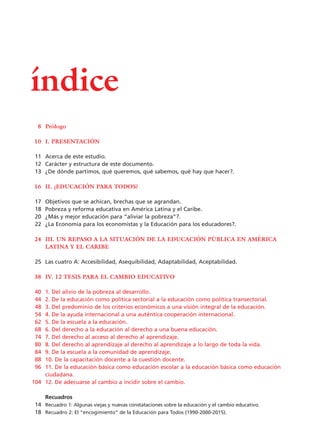 Prólogo
I. PRESENTACIÓN
Acerca de este estudio.
Carácter y estructura de este documento.
¿De dónde partimos, qué queremos, qué sabemos, qué hay que hacer?.
II. ¿EDUCACIÓN PARA TODOS?
Objetivos que se achican, brechas que se agrandan.
Pobreza y reforma educativa en América Latina y el Caribe.
¿Más y mejor educación para “aliviar la pobreza”?.
¿La Economía para los economistas y la Educación para los educadores?.
III. UN REPASO A LA SITUACIÓN DE LA EDUCACIÓN PÚBLICA EN AMÉRICA
LATINA Y EL CARIBE
Las cuatro A: Accesibilidad, Asequibilidad, Adaptabilidad, Aceptabilidad.
IV. 12 TESIS PARA EL CAMBIO EDUCATIVO
1. Del alivio de la pobreza al desarrollo.
2. De la educación como política sectorial a la educación como política transectorial.
3. Del predominio de los criterios económicos a una visión integral de la educación.
4. De la ayuda internacional a una auténtica cooperación internacional.
5. De la escuela a la educación.
6. Del derecho a la educación al derecho a una buena educación.
7. Del derecho al acceso al derecho al aprendizaje.
8. Del derecho al aprendizaje al derecho al aprendizaje a lo largo de toda la vida.
9. De la escuela a la comunidad de aprendizaje.
10. De la capacitación docente a la cuestión docente.
11. De la educación básica como educación escolar a la educación básica como educación
ciudadana.
12. De adecuarse al cambio a incidir sobre el cambio.
Recuadros
Recuadro 1: Algunas viejas y nuevas constataciones sobre la educación y el cambio educativo.
Recuadro 2: El “encogimiento” de la Educación para Todos (1990-2000-2015).
índice
8
10
11
12
13
16
17
18
20
22
24
25
38
40
44
48
54
62
68
74
80
84
88
96
104
14
18
15 tesis 25/8/05 16:01 Página 08
 