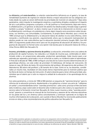 La eficiencia y el costo-beneficio. La relación coste-beneficio (eficiencia en el gasto) y la tasa de
rentabilidad (aumento de ingresos en relación directa a mayor educación) son las categorías cen-
trales desde las cuales se vienen definiendo las prioridades de inversión en educación.30
Bajo estos
parámetros, cobró impulso la investigación empírica y cuantitativa dirigida a evidenciar el impacto
de tal o cual política, programa o proyecto, a fin de justificar su financiamiento. Bajo este marco,
la alfabetización y, en general, la educación de adultos fue desahuciada y forzada luego a generar
también su propia “evidencia”, es decir, mostrar que el costo de la intervención es mínimo y que
la alfabetización contribuye a la subsistencia y tiene algún impacto socio-económico sobre las per-
sonas, sus familias y sus comunidades. Curiosamente, el propio Banco Mundial, que a inicios de
1990 concluyó que la alfabetización y la educación básica de adultos no era costo-efectiva, viene
revisando y rectificando esa posición, argumentando ahora que la educación (extraescolar) de
adultos puede ser más costo-efectiva que la educación (escolar) primaria (Lauglo 2001; Carr-Hill
2001). El argumento puede ahora servir para ver los programas de educación de adultos y los pro-
gramas de educación no-formal como una opción más barata para la educación básica de niños y
niñas (Torres 2003) (Ver Recuadro 5).
Insumos, prioridades y opciones binarias de política. La educación, entendida como una cadena de
producción de capital humano, fue reducida a un listado de insumos que, combinados en deter-
minado orden y en proporciones adecuadas, producirían aprendizajes. Cada insumo pasó a ser
valorado por separado y priorizado o no en virtud de su coste y su incidencia sobre el aprendizaje.
A fines de la década de 1980, el BM configuró una lista de los nueve insumos determinantes de un
aprendizaje efectivo, con este orden de prioridad: (1) bibliotecas; (2) tiempo de instrucción; (3)
tareas en casa; (4) libros de texto; (5) conocimientos del profesor; (6) experiencia del profesor; (7)
laboratorios; (8) salario del profesor; y (9) tamaño de la clase. Como se ve, los docentes, conside-
rados un insumo más, resultaban en esta escala menos importantes para la inversión pública que
los libros de texto o el tiempo de instrucción. El salario docente pasó a tener última prioridad, adu-
ciéndose que el salario por sí solo no mejora la calidad de la educación ni los aprendizajes de los
alumnos.
Con estos parámetros, a inicios de 1990 el BM planteó un esquema de “opciones binarias” para la
reforma de la educación primaria, desalentando a los gobiernos a tomar una serie de “callejones
sin salida” y recomendándoles tomar “avenidas promisorias”, tales como: priorizar el libro de texto
(alta incidencia y bajo costo) sobre el docente (alta incidencia pero alto costo) y la capacitación en
servicio sobre la formación inicial (ver Recuadro 4). Estos nueve insumos y estas “avenidas promi-
sorias” pasaron a convertirse en manual de los funcionarios y asesores de las reformas educativas
en los países del Sur y en América Latina concretamente y continúan operando en la lógica de
muchos reformadores de la educación, aún cuando el Banco Mundial ha reconocido públicamente
errores en éstas y otras recomendaciones de política educativa (ver Recuadro 5).
Fe y Alegría
51
30 “El análisis económico aplicado a la educación se centra en la comparación entre los beneficios y los costos, para las personas
y para la sociedad en su conjunto. Se comparan los costos de las distintas intervenciones para lograr un objetivo educacional deter-
minado y se mide la relación entre los beneficios y los costos, generalmente calculando la tasa de rentabilidad, considerando como
el beneficio la mayor productividad de la mano de obra, medida por las diferencias de salarios” (Banco Mundial 1996:105).
15 tesis 25/8/05 16:01 Página 51
 