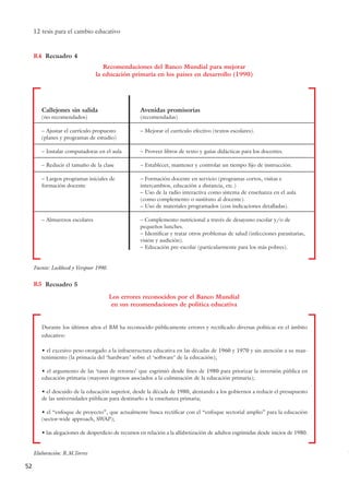 12 tesis para el cambio educativo
52
Recuadro 4R4
Recomendaciones del Banco Mundial para mejorar
la educación primaria en los países en desarrollo (1990)
Callejones sin salida
(no recomendados)
– Ajustar el currículo propuesto
(planes y programas de estudio)
– Instalar computadoras en el aula
– Reducir el tamaño de la clase
– Largos programas iniciales de
formación docente
– Almuerzos escolares
Avenidas promisorias
(recomendadas)
– Mejorar el currículo efectivo (textos escolares).
– Proveer libros de texto y guías didácticas para los docentes.
– Establecer, mantener y controlar un tiempo fijo de instrucción.
– Formación docente en servicio (programas cortos, visitas e
intercambios, educación a distancia, etc.)
– Uso de la radio interactiva como sistema de enseñanza en el aula
(como complemento o sustituto al docente).
– Uso de materiales programados (con indicaciones detalladas).
– Complemento nutricional a través de desayuno escolar y/o de
pequeños lunches.
– Identificar y tratar otros problemas de salud (infecciones parasitarias,
visión y audición).
– Educación pre-escolar (particularmente para los más pobres).
Recuadro 5R5
Los errores reconocidos por el Banco Mundial
en sus recomendaciones de política educativa
Elaboración: R.M.Torres
Fuente: Lockheed y Verspoor 1990.
Durante los últimos años el BM ha reconocido públicamente errores y rectificado diversas políticas en el ámbito
educativo:
• el excesivo peso otorgado a la infraestructura educativa en las décadas de 1960 y 1970 y sin atención a su man-
tenimiento (la primacía del ‘hardware’ sobre el ‘software’ de la educación);
• el argumento de las ‘tasas de retorno’ que esgrimió desde fines de 1980 para priorizar la inversión pública en
educación primaria (mayores ingresos asociados a la culminación de la educación primaria);
• el descuido de la educación superior, desde la década de 1980, alentando a los gobiernos a reducir el presupuesto
de las universidades públicas para destinarlo a la enseñanza primaria;
• el “enfoque de proyecto”, que actualmente busca rectificar con el “enfoque sectorial amplio” para la educación
(sector-wide approach, SWAP);
• las alegaciones de desperdicio de recursos en relación a la alfabetización de adultos esgrimidas desde inicios de 1980.
15 tesis 25/8/05 16:01 Página 52
 