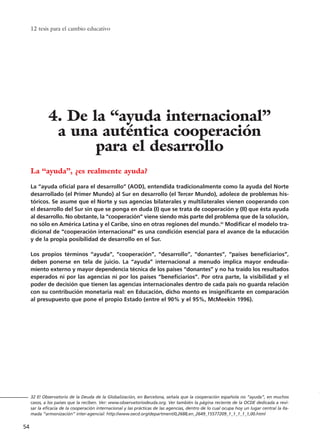 La “ayuda”, ¿es realmente ayuda?
La “ayuda oficial para el desarrollo” (AOD), entendida tradicionalmente como la ayuda del Norte
desarrollado (el Primer Mundo) al Sur en desarrollo (el Tercer Mundo), adolece de problemas his-
tóricos. Se asume que el Norte y sus agencias bilaterales y multilaterales vienen cooperando con
el desarrollo del Sur sin que se ponga en duda (I) que se trata de cooperación y (II) que ésta ayuda
al desarrollo. No obstante, la “cooperación” viene siendo más parte del problema que de la solución,
no sólo en América Latina y el Caribe, sino en otras regiones del mundo.32
Modificar el modelo tra-
dicional de “cooperación internacional” es una condición esencial para el avance de la educación
y de la propia posibilidad de desarrollo en el Sur.
Los propios términos “ayuda”, “cooperación”, “desarrollo”, “donantes”, “países beneficiarios”,
deben ponerse en tela de juicio. La “ayuda” internacional a menudo implica mayor endeuda-
miento externo y mayor dependencia técnica de los países “donantes” y no ha traído los resultados
esperados ni por las agencias ni por los países “beneficiarios”. Por otra parte, la visibilidad y el
poder de decisión que tienen las agencias internacionales dentro de cada país no guarda relación
con su contribución monetaria real: en Educación, dicho monto es insignificante en comparación
al presupuesto que pone el propio Estado (entre el 90% y el 95%, McMeekin 1996).
12 tesis para el cambio educativo
54
32 El Observatorio de la Deuda de la Globalización, en Barcelona, señala que la cooperación española no “ayuda”, en muchos
casos, a los países que la reciben. Ver: www.observatoriodeuda.org. Ver también la página reciente de la OCDE dedicada a revi-
sar la eficacia de la cooperación internacional y las prácticas de las agencias, dentro de lo cual ocupa hoy un lugar central la lla-
mada “armonización” inter-agencial: http://www.oecd.org/department/0,2688,en_2649_15577209_1_1_1_1_1,00.html
4. De la “ayuda internacional”
a una auténtica cooperación
para el desarrollo
15 tesis 25/8/05 16:01 Página 54
 