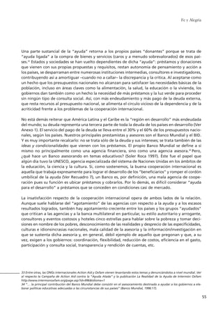 Una parte sustancial de la “ayuda” retorna a los propios países “donantes” porque se trata de
“ayuda ligada” a la compra de bienes y servicios (caros y a menudo sobrevalorados) de esos paí-
ses.33
Estados y sociedades se han vuelto dependientes de dicha “ayuda”: préstamos y donaciones
que vienen con sus propias propuestas y requisitos, restan autonomía de pensamiento y acción a
los países, se desparraman entre numerosas instituciones intermedias, consultores e investigadores,
contribuyendo así a amortiguar –cuando no a callar– la discrepancia y la crítica. Al aceptarse como
un hecho que los presupuestos nacionales no alcanzan para satisfacer las necesidades básicas de la
población, incluso en áreas claves como la alimentación, la salud, la educación o la vivienda, los
gobiernos dan también como un hecho la necesidad de más préstamos y la luz verde para proceder
sin ningún tipo de consulta social. Así, con más endeudamiento y más pago de la deuda externa,
que resta recursos al presupuesto nacional, se alimenta el círculo vicioso de la dependencia y de la
acriticidad frente a los problemas de la cooperación internacional.
No está demás reiterar que América Latina y el Caribe es la “región en desarrollo” más endeudada
del mundo; su deuda representa una tercera parte de toda la deuda de los países en desarrollo (Ver
Anexo 1). El servicio del pago de la deuda se lleva entre el 30% y el 60% de los presupuestos nacio-
nales, según los países. Nuestros principales prestamistas y asesores son el Banco Mundial y el BID.
Y es muy importante recalcarlo: no se trata sólo de la deuda y sus intereses; se trata también de las
ideas y condicionalidades que vienen con los préstamos. El propio Banco Mundial se define a sí
mismo no principalmente como una agencia financiera, sino como una agencia asesora.34
Pero,
¿qué hace un Banco asesorando en temas educativos? (Soler Roca 1997). Éste fue el papel que
algún día tuvo la UNESCO, agencia especializada del sistema de Naciones Unidas en los ámbitos de
la educación, la ciencia y la cultura. Si, como sostenemos, la buena cooperación internacional es
aquella que trabaja expresamente para lograr el desarrollo de los “beneficiarios” y romper el cordón
umbilical de la ayuda (Ver Recuadro 7), un Banco es, por definición, una mala agencia de coope-
ración pues su función es ubicar préstamos y cobrarlos. Por lo demás, es difícil considerar “ayuda
para el desarrollo” a préstamos que se conceden en condiciones casi de mercado.
La insatisfacción respecto de la cooperación internacional opera de ambos lados de la relación.
Aunque suele hablarse del “agotamiento” de las agencias con respecto a la ayuda y a los escasos
resultados logrados, también hay agotamiento creciente entre los países y los grupos “ayudados”
que critican a las agencias y a la banca multilateral en particular, su estilo autoritario y arrogante,
consultores y eventos costosos y hoteles cinco estrellas para hablar sobre la pobreza y tomar deci-
siones en nombre de los pobres, desconocimiento de las realidades y desprecio de las especificidades,
culturas e idionsincrasias nacionales, mala calidad de la asesoría y la información/investigación en
que se sustenta dicha asesoría y, en general, débil ejemplo de aquello que pregonan y que, a su
vez, exigen a los gobiernos: coordinación, flexibilidad, reducción de costos, eficiencia en el gasto,
participación y consulta social, transparencia y rendición de cuentas, etc.
Fe y Alegría
55
33 Entre otras, las ONGs internacionales Action Aid y Oxfam vienen levantando estos temas y denunciándolos a nivel mundial. Ver
al respecto la Campaña de Action Aid contra la “Ayuda Atada” y la publicación La Realidad de la Ayuda de Intermón Oxfam
http://www.intermonoxfam.org/page.asp?id=996&idioma=1
34 “… la principal contribución del Banco Mundial debe consistir en el asesoramiento destinado a ayudar a los gobiernos a ela-
borar políticas educativas adecuadas a las circunstancias de sus países” (Banco Mundial, 1996:17).
15 tesis 25/8/05 16:01 Página 55
 
