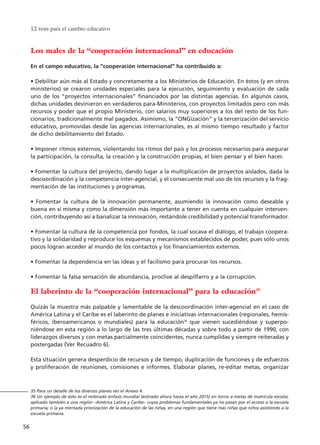 Los males de la “cooperación internacional” en educación
En el campo educativo, la “cooperación internacional” ha contribuido a:
• Debilitar aún más al Estado y concretamente a los Ministerios de Educación. En éstos (y en otros
ministerios) se crearon unidades especiales para la ejecución, seguimiento y evaluación de cada
uno de los “proyectos internacionales” financiados por las distintas agencias. En algunos casos,
dichas unidades devinieron en verdaderos para-Ministerios, con proyectos limitados pero con más
recursos y poder que el propio Ministerio, con salarios muy superiores a los del resto de los fun-
cionarios, tradicionalmente mal pagados. Asimismo, la “ONGización” y la tercerización del servicio
educativo, promovidas desde las agencias internacionales, es al mismo tiempo resultado y factor
de dicho debilitamiento del Estado.
• Imponer ritmos externos, violentando los ritmos del país y los procesos necesarios para asegurar
la participación, la consulta, la creación y la construcción propias, el bien pensar y el bien hacer.
• Fomentar la cultura del proyecto, dando lugar a la multiplicación de proyectos aislados, dada la
descoordinación y la competencia inter-agencial, y el consecuente mal uso de los recursos y la frag-
mentación de las instituciones y programas.
• Fomentar la cultura de la innovación permanente, asumiendo la innovación como deseable y
buena en sí misma y como la dimensión más importante a tener en cuenta en cualquier interven-
ción, contribuyendo así a banalizar la innovación, restándole credibilidad y potencial transformador.
• Fomentar la cultura de la competencia por fondos, la cual socava el diálogo, el trabajo coopera-
tivo y la solidaridad y reproduce los esquemas y mecanismos establecidos de poder, pues sólo unos
pocos logran acceder al mundo de los contactos y los financiamientos externos.
• Fomentar la dependencia en las ideas y el facilismo para procurar los recursos.
• Fomentar la falsa sensación de abundancia, proclive al despilfarro y a la corrupción.
El laberinto de la “cooperación internacional” para la educación35
Quizás la muestra más palpable y lamentable de la descoordinación inter-agencial en el caso de
América Latina y el Caribe es el laberinto de planes e iniciativas internacionales (regionales, hemis-
féricos, iberoamericanos o mundiales) para la educación36
que vienen sucediéndose y superpo-
niéndose en esta región a lo largo de las tres últimas décadas y sobre todo a partir de 1990, con
liderazgos diversos y con metas parcialmente coincidentes, nunca cumplidas y siempre reiteradas y
postergadas (Ver Recuadro 6).
Esta situación genera desperdicio de recursos y de tiempo, duplicación de funciones y de esfuerzos
y proliferación de reuniones, comisiones e informes. Elaborar planes, re-editar metas, organizar
12 tesis para el cambio educativo
56
35 Para un detalle de los diversos planes ver el Anexo 4.
36 Un ejemplo de esto es el reiterado énfasis mundial (estirado ahora hasta el año 2015) en torno a metas de matrícula escolar,
aplicado también a una región –América Latina y Caribe– cuyos problemas fundamentales ya no pasan por el acceso a la escuela
primaria; o la ya mentada priorización de la educación de las niñas, en una región que tiene más niñas que niños asistiendo a la
escuela primaria.
15 tesis 25/8/05 16:01 Página 56
 