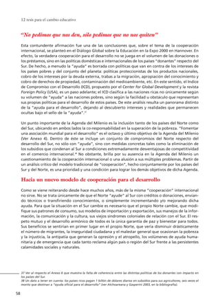 “No pedimos que nos den, sólo pedimos que no nos quiten”
Esta contundente afirmación fue una de las conclusiones que, sobre el tema de la cooperación
internacional, se planteó en el Diálogo Global sobre la Educación en la Expo 2000 en Hannover. En
efecto, la verdadera cooperación para el desarrollo no se juega en el volumen de las donaciones o
los préstamos, sino en las políticas domésticas e internacionales de los países “donantes” respecto del
Sur. De hecho, a menudo la “ayuda” es borrada con políticas que van en contra de los intereses de
los países pobres y del conjunto del planeta: políticas proteccionistas de los productos nacionales,
cobro de los intereses por la deuda externa, trabas a la migración, apropiación del conocimiento y
cobro de derechos de propiedad, contaminación del medioambiente, etc. En este sentido, el Indice
de Compromiso con el Desarrollo (ICD), propuesto por el Center for Global Development y la revista
Foreign Policy (USA), es un paso adelante; el ICD clasifica a las naciones ricas no únicamente según
su volumen de “ayuda” a las naciones pobres, sino según la facilidad u obstáculo que representan
sus propias políticas para el desarrollo de estos países. De este análisis resulta un panorama distinto
de la “ayuda para el desarrollo”, dejando al descubierto intereses y realidades que permanecen
ocultas bajo el sello de la “ayuda”.37
Un punto importante de la Agenda del Milenio es la inclusión tanto de los países del Norte como
del Sur, ubicando en ambos lados la co-responsabilidad en la superación de la pobreza. “Fomentar
una asociación mundial para el desarrollo” es el octavo y último objetivo de la Agenda del Milenio
(Ver Anexo 4). Dentro de éste se incluye un conjunto de compromisos del Norte respecto del
desarrollo del Sur, no sólo con “ayuda”, sino con medidas concretas tales como la eliminación de
los subsidios que condenan al Sur a condiciones extremadamente desventajosas de competitividad
en el comercio internacional.38
No obstante, brilla por su ausencia en la Agenda del Milenio un
cuestionamiento de la cooperación internacional o una alusión a sus múltiples problemas. Partir de
un análisis crítico del modelo tradicional de “cooperación”, hecho conjuntamente por los países del
Sur y del Norte, es una prioridad y una condición para lograr los demás objetivos de dicha Agenda.
Hacia un nuevo modelo de cooperación para el desarrollo
Como se viene reiterando desde hace muchos años, más de la misma “cooperación” internacional
no sirve. No se trata únicamente de que el Norte “ayude” al Sur con créditos o donaciones, envian-
do técnicos o transfiriendo conocimientos, o simplemente incrementando y/o mejorando dicha
ayuda. Para que la situación en el Sur cambie es necesario que el propio Norte cambie, que modi-
fique sus patrones de consumo, sus modelos de importación y exportación, sus manejos de la infor-
mación, la comunicación y la cultura, sus viejos síndromes coloniales de relación con el Sur. El res-
peto mutuo y el desarrollo armónico de todos es la única garantía de paz y bienestar para todos.
Sus beneficios se sentirían en primer lugar en el propio Norte, que vería disminuir drásticamente
el número de migrantes, la inseguridad ciudadana y el malestar general que ocasionan la pobreza
y la injusticia, la antipatía que generan la opresión y el atropello, los volúmenes de ayuda huma-
nitaria y de emergencia que cada tanto reclama algún país o región del Sur frente a las persistentes
calamidades sociales y naturales.
12 tesis para el cambio educativo
58
37 Ver al respecto el Anexo 6 que muestra la falta de coherencia entre las distintas políticas de los donantes con impacto en
los países del Sur.
38 Un dato a tener en cuenta: los países ricos pagan 1 billón de dólares diarios en subsidios para sus agricultores, seis veces el
monto que destinan a “ayuda oficial para el desarrollo” (ver Atchoareana y Gasperini 2003, en la bibliografía).
15 tesis 25/8/05 16:01 Página 58
 