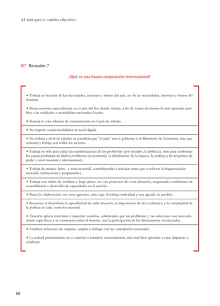 12 tesis para el cambio educativo
60
• Trabaja en función de las necesidades, intereses y ritmos del país, no de las necesidades, intereses y ritmos del
donante.
• Busca asesorías especializadas en el país del Sur donde trabaja, a fin de tomar decisiones lo más ajustadas posi-
bles a las realidades y necesidades nacionales/locales.
• Maneja el o los idiomas de comunicación en el país de trabajo.
• No impone condicionalidades ni ayuda ligada.
• No trabaja a nivel de cúpulas ni considera que “el país” son el gobierno o el Ministerio de Economía, sino que
consulta y trabaja con todos los sectores.
• Trabaja no sólo para paliar las manifestaciones de los problemas (por ejemplo, la pobreza), sino para confrontar
las causas profundas de dichos problemas (la economía, la distribución de la riqueza, la política y las relaciones de
poder a nivel nacional e internacional).
• Trabaja de manera Inter.- y trans-sectorial, contribuyendo a articular antes que a reforzar la fragmentación
sectorial, institucional y programática.
• Trabaja con visión de mediano y largo plazo, no con proyectos de corta duración, asegurando condiciones de
consolidación y desarrollo de capacidades en la marcha.
• Busca la colaboración con otras agencias, antes que el trabajo individual y una agenda en paralelo.
• Reconoce la diversidad, la especificidad de cada situación, la importancia de la(s) cultura(s) y la complejidad de
la política en cada contexto nacional.
• Descarta aplicar recetarios e importar modelos, admitiendo que los problemas y las soluciones son necesaria-
mente específicos y se construyen sobre el terreno, con la participación de los directamente involucrados.
• Establece relaciones de empatía, respeto y diálogo con las contrapartes nacionales.
• La actitud predominante no es enseñar o transferir conocimientos, sino más bien aprender y estar dispuesto a
colaborar.
R7
¿Qué es una buena cooperación internacional?
Recuadro 7
15 tesis 25/8/05 16:01 Página 60
 