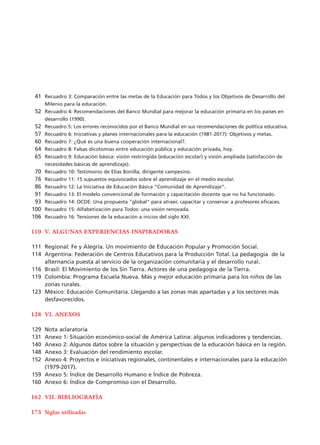 Recuadro 3: Comparación entre las metas de la Educación para Todos y los Objetivos de Desarrollo del
Milenio para la educación.
Recuadro 4: Recomendaciones del Banco Mundial para mejorar la educación primaria en los países en
desarrollo (1990).
Recuadro 5: Los errores reconocidos por el Banco Mundial en sus recomendaciones de política educativa.
Recuadro 6: Iniciativas y planes internacionales para la educación (1981-2017): Objetivos y metas.
Recuadro 7: ¿Qué es una buena cooperación internacional?.
Recuadro 8: Falsas dicotomías entre educación pública y educación privada, hoy.
Recuadro 9: Educación básica: visión restringida (educación escolar) y visión ampliada (satisfacción de
necesidades básicas de aprendizaje).
Recuadro 10: Testimonio de Elías Bonilla, dirigente campesino.
Recuadro 11: 15 supuestos equivocados sobre el aprendizaje en el medio escolar.
Recuadro 12: La Iniciativa de Educación Básica “Comunidad de Aprendizaje”.
Recuadro 13: El modelo convencional de formación y capacitación docente que no ha funcionado.
Recuadro 14: OCDE: Una propuesta "global" para atraer, capacitar y conservar a profesores eficaces.
Recuadro 15: Alfabetización para Todos: una visión renovada.
Recuadro 16: Tensiones de la educación a inicios del siglo XXI.
V. ALGUNAS EXPERIENCIAS INSPIRADORAS
Regional: Fe y Alegría. Un movimiento de Educación Popular y Promoción Social.
Argentina: Federación de Centros Educativos para la Producción Total. La pedagogía de la
alternancia puesta al servicio de la organización comunitaria y el desarrollo rural.
Brasil: El Movimiento de los Sin Tierra. Actores de una pedagogía de la Tierra.
Colombia: Programa Escuela Nueva. Más y mejor educación primaria para los niños de las
zonas rurales.
México: Educación Comunitaria. Llegando a las zonas más apartadas y a los sectores más
desfavorecidos.
VI. ANEXOS
Nota aclaratoria
Anexo 1: Situación económico-social de América Latina: algunos indicadores y tendencias.
Anexo 2: Algunos datos sobre la situación y perspectivas de la educación básica en la región.
Anexo 3: Evaluación del rendimiento escolar.
Anexo 4: Proyectos e iniciativas regionales, continentales e internacionales para la educación
(1979-2017).
Anexo 5: Índice de Desarrollo Humano e Índice de Pobreza.
Anexo 6: Índice de Compromiso con el Desarrollo.
VII. BIBLIOGRAFÍA
Siglas utilizadas
41
52
52
57
60
64
65
70
76
86
91
93
100
106
110
111
114
116
119
123
128
129
131
140
148
152
159
160
162
173
15 tesis 25/8/05 16:01 Página 09
 