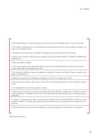 Fe y Alegría
61
• No pretende dirigir y controlar el proceso; sabe que la dirección corresponde al país y a los actores locales.
• Los estudios y propuestas no son elaborados por consultores internacionales, sino por equipos nacionales o, en
todo caso, por equipos mixtos.
• El objetivo no es que el país se “apropie” de la propuesta, sino que el propio país la construya.
• Asume que el proyecto es del país, no de la agencia (“proyecto del Banco Mundial”, del BID, de UNESCO, de
UNICEF, etc.).
• Deja capacidades instaladas.
• Antes que importar al país capacidades foráneas, pone como prioridad identificar, aprovechar, estimular y
ayudar a desarrollar las capacidades nacionales.
• Da ejemplo de aquello que predica: transparencia, rendición de cuentas, austeridad en el gasto, empatía con la
pobreza, flexibilidad, etc.
• Mantiene bajo perfil y baja visibilidad, no publicita su “marca” ni se apropia de la “obra”.
• Evalúa sus intervenciones, rinde cuentas no sólo ante su respectiva institución, sino ante el país que acoge la
ayuda.
• Se responsabiliza de sus errores, aprende y rectifica.
• Asegura que la cooperación revierta en aprendizajes para el país donante, contribuyendo a informar y educar al
respectivo gobierno y ciudadanía en torno a una visión distinta del Sur, del desarrollo y de la “cooperación para el
desarrollo”.
• Trabaja en el propio país de origen y zona directa de influencia (Europa, Estados Unidos, Canadá, etc.), para
cambiar las políticas y actitudes que obstaculizan el desarrollo del Sur y su propia eficacia como agencia de coo-
peración.
• Trabaja expresamente para volverse prescindible, no para autorreproducirse como agencia de cooperación.
Elaboración: R.M.Torres
15 tesis 25/8/05 16:01 Página 61
 