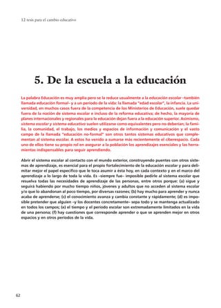La palabra Educación es muy amplia pero se la reduce usualmente a la educación escolar –también
llamada educación formal– y a un período de la vida: la llamada “edad escolar”, la infancia. La uni-
versidad, en muchos casos fuera de la competencia de los Ministerios de Educación, suele quedar
fuera de la noción de sistema escolar e incluso de la reforma educativa; de hecho, la mayoría de
planes internacionales y regionales para la educación dejan fuera a la educación superior. Asimismo,
sistema escolar y sistema educativo suelen utilizarse como equivalentes pero no deberían; la fami-
lia, la comunidad, el trabajo, los medios y espacios de información y comunicación y el vasto
campo de la llamada “educación no-formal” son otros tantos sistemas educativos que comple-
mentan al sistema escolar. A estos ha venido a sumarse más recientemente el ciberespacio. Cada
uno de ellos tiene su propio rol en asegurar a la población los aprendizajes esenciales y las herra-
mientas indispensables para seguir aprendiendo.
Abrir el sistema escolar al contacto con el mundo exterior, construyendo puentes con otros siste-
mas de aprendizaje, es esencial para el propio fortalecimiento de la educación escolar y para deli-
mitar mejor el papel específico que le toca asumir a ésta hoy, en cada contexto y en el marco del
aprendizaje a lo largo de toda la vida. Es –siempre fue– imposible pedirle al sistema escolar que
resuelva todas las necesidades de aprendizaje de las personas, entre otros porque: (a) sigue y
seguirá habiendo por mucho tiempo niños, jóvenes y adultos que no acceden al sistema escolar
y/o que lo abandonan al poco tiempo, por diversas razones; (b) hay mucho para aprender y nunca
acaba de aprenderse; (c) el conocimiento avanza y cambia constante y rápidamente; (d) es impo-
sible pretender que alguien –y los docentes concretamente– sepa todo y se mantenga actualizado
en todos los campos; (e) el tiempo y el período escolar son extremadamente limitados en la vida
de una persona; (f) hay cuestiones que corresponde aprender o que se aprenden mejor en otros
espacios y en otros períodos de la vida.
12 tesis para el cambio educativo
62
5. De la escuela a la educación
15 tesis 25/8/05 16:01 Página 62
 