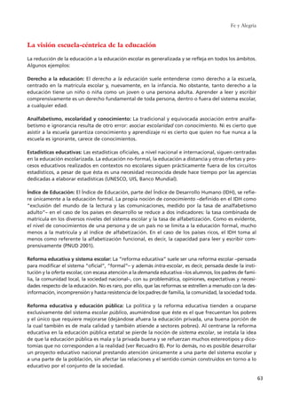 La visión escuela-céntrica de la educación
La reducción de la educación a la educación escolar es generalizada y se refleja en todos los ámbitos.
Algunos ejemplos:
Derecho a la educación: El derecho a la educación suele entenderse como derecho a la escuela,
centrado en la matrícula escolar y, nuevamente, en la infancia. No obstante, tanto derecho a la
educación tiene un niño o niña como un joven o una persona adulta. Aprender a leer y escribir
comprensivamente es un derecho fundamental de toda persona, dentro o fuera del sistema escolar,
a cualquier edad.
Analfabetismo, escolaridad y conocimiento: La tradicional y equivocada asociación entre analfa-
betismo e ignorancia resulta de otro error: asociar escolaridad con conocimiento. Ni es cierto que
asistir a la escuela garantiza conocimiento y aprendizaje ni es cierto que quien no fue nunca a la
escuela es ignorante, carece de conocimientos.
Estadísticas educativas: Las estadísticas oficiales, a nivel nacional e internacional, siguen centradas
en la educación escolarizada. La educación no-formal, la educación a distancia y otras ofertas y pro-
cesos educativos realizados en contextos no escolares siguen prácticamente fuera de los circuitos
estadísticos, a pesar de que ésta es una necesidad reconocida desde hace tiempo por las agencias
dedicadas a elaborar estadísticas (UNESCO, UIS, Banco Mundial).
Índice de Educación: El Índice de Educación, parte del Índice de Desarrollo Humano (IDH), se refie-
re únicamente a la educación formal. La propia noción de conocimiento –definido en el IDH como
“exclusión del mundo de la lectura y las comunicaciones, medido por la tasa de analfabetismo
adulto”– en el caso de los países en desarrollo se reduce a dos indicadores: la tasa combinada de
matrícula en los diversos niveles del sistema escolar y la tasa de alfabetización. Como es evidente,
el nivel de conocimientos de una persona y de un país no se limita a la educación formal, mucho
menos a la matrícula y al índice de alfabetización. En el caso de los países ricos, el IDH toma al
menos como referente la alfabetización funcional, es decir, la capacidad para leer y escribir com-
prensivamente (PNUD 2001).
Reforma educativa y sistema escolar: La “reforma educativa” suele ser una reforma escolar –pensada
para modificar el sistema “oficial”, “formal”– y además intra-escolar, es decir, pensada desde la insti-
tución y la oferta escolar, con escasa atención a la demanda educativa –los alumnos, los padres de fami-
lia, la comunidad local, la sociedad nacional–, con su problemática, opiniones, expectativas y necesi-
dades respecto de la educación. No es raro, por ello, que las reformas se estrellen a menudo con la des-
información, incomprensión y hasta resistencia de los padres de familia, la comunidad, la sociedad toda.
Reforma educativa y educación pública: La política y la reforma educativa tienden a ocuparse
exclusivamente del sistema escolar público, asumiéndose que éste es el que frecuentan los pobres
y el único que requiere mejorarse (dejándose afuera la educación privada, una buena porción de
la cual también es de mala calidad y también atiende a sectores pobres). Al centrarse la reforma
educativa en la educación pública estatal se pierde la noción de sistema escolar, se instala la idea
de que la educación pública es mala y la privada buena y se refuerzan muchos estereotipos y dico-
tomías que no corresponden a la realidad (ver Recuadro 8). Por lo demás, no es posible desarrollar
un proyecto educativo nacional prestando atención únicamente a una parte del sistema escolar y
a una parte de la población, sin afectar las relaciones y el sentido común construidos en torno a lo
educativo por el conjunto de la sociedad.
Fe y Alegría
63
15 tesis 25/8/05 16:01 Página 63
 