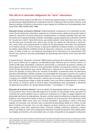 12 tesis para el cambio educativo
66
39 Con educación de la primera infancia nos referirnos aquí al período comprendido entre 0 y 6 años. La educación pre-escolar
suele comprender uno, dos o tres años previos al ingreso en la escuela. Los términos educación inicial y pre-escolar así como
educación infantil o desarrollo infantil, se usan de maneras distintas en cada país así como en las diversas iniciativas y planes
internacionales para la educación.
Más allá de la educación obligatoria: las “otras” educaciones
La Educación Social surgió en los 90s como un intento por aglutinar bajo un mismo arco a las diver-
sas educaciones marginalizadas por la educación formal: la educación de la primera infancia, la de
jóvenes y adultos, la familiar y comunitaria, la que trabaja con la diferencia y la discapacidad, entre
otras (Trilla 1996; FEAPES-APES 1998).
Educación formal, no-formal e informal. Tradicionalmente, la educación se ha clasificado en edu-
cación formal (educación sistemática realizada en el sistema escolar, desde la pre-escolar hasta la
superior), educación no-formal (educación complementaria o remedial realizada fuera del siste-
ma escolar, por lo general dirigida a atender necesidades y grupos específicos) y educación informal
(la “escuela de la vida”). Estas distinciones, que podían parecer claras hasta hace unos años, hoy
son borrosas pues los bordes entre ellas se han corrido: los medios de información y comunica-
ción, antes vistos como perteneciendo al ámbito de los aprendizajes informales, han penetrado
en el sistema escolar; al mismo tiempo, la educación desbordó al sistema escolar y se extendió a
los medios, desarrollando múltiples formas de educación a distancia, a través de la radio, la tele-
visión, el video, la web, etc. Las modernas tecnologías de la información y la comunicación (TIC)
ofrecen hoy, asimismo, enormes posibilidades de aprendizaje tanto dentro como fuera del siste-
ma escolar.
El propio término “educación no-formal” (ENF) revela la primacía de la educación formal, respecto
de la cual se define por la negativa, sin identidad propia. Mientras que en América Latina y el
Caribe la ENF sigue asociándose a educación extra-escolar y a educación de jóvenes y adultos, en
otras regiones del mundo el término viene aplicándose también a la educación infantil y a la edu-
cación escolar, precisamente para marcar diferencias y rupturas con la educación escolar conven-
cional. Por ejemplo, en Asia y África las “escuelas no-formales” se presentan como una alternativa
educativa diversificada y flexible, ajustada a las necesidades de los grupos y sectores a los cuales el
sistema escolar convencional no da respuesta (pobres, zonas rurales, comunidades apartadas, niñas
y mujeres, etc.) (UNICEF 1993). Asimismo, mientras que en Europa y en todo el mundo desarrolla-
do la ENF se expande para llegar a todas las edades, como una oferta complementaria a la educa-
ción formal, en América Latina el término sigue entendiéndose como equivalente a educación
remedial para los pobres, los “grupos desfavorecidos”, “vulnerables” o “en riesgo”.
Educación de la primera infancia39
. Como es sabido, los aprendizajes básicos en la vida se realizan
en los primeros años, mucho antes del ingreso en la escuela. En ese período inicial, que pone los
cimientos de la personalidad y que se realiza por lo general en el hogar, se juegan aspectos fun-
damentales del futuro de toda persona. Así pues, orientar todos los esfuerzos a la educación escolar
puede ser una intervención tardía, incluso si se empieza con el pre-escolar. Ni la educación inicial
ni la pre-escolar deben verse como una “escuela anticipada”, que prepara a niños y niñas para
ingresar en la escuela, sino más bien como un período de aprendizaje válido en sí mismo, no sólo
para el tránsito a la escuela, sino a la vida. Asegurar un buen comienzo en la vida a todo niño y
niña significa, entre otros, asegurarles techo, nutrición, cuidado, protección, bienestar y afecto,
todo lo cual debe ser visto como componente esencial de la política educativa. Esto implica políti-
cas dirigidas a la familia y a la comunidad como un todo, incluyendo en ese paquete la educación
15 tesis 25/8/05 16:01 Página 66
 