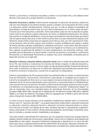 familiar y comunitaria, la educación de padres y madres a la cual todo niño y niña debería tener
derecho como parte de su propio derecho a la educación.
Educación de jóvenes y adultos. Históricamente marginada, la educación de jóvenes y adultos ha
sido aún más relegada en los últimos tiempos, puesta a competir con la educación de niños y niñas
y la educación escolar. Paradójicamente, mientras que por un lado se adopta el paradigma del
aprendizaje a lo largo de toda la vida, por otro lado la edad pasa a ser un factor mayor de discri-
minación para fines educativos y laborales. Viene achicándose cada vez más la edad de las pobla-
ciones meta de las políticas y planes educativos; de hecho, la alfabetización/educación de adultos
está ausente en la Agenda del Milenio, sin que se hayan escuchado las voces de protesta que habría
sido de esperar pocos años atrás. Si bien América Latina tiene una tasa relativamente baja de anal-
fabetismo adulto (13%) comparada con regiones como África y Asia, ese 13% representa 41 millo-
nes de personas, 55% de ellas mujeres. Esos hombres y mujeres analfabetos son padres y madres
de familia, abuelos y abuelas, trabajadores, ciudadanos, que tienen –como todos– derecho a apren-
der, derecho a una segunda oportunidad, la que les fue negada en la infancia y en la adolescencia.
Pero, además, la educación de adultos no es sólo compensatoria, sino educación continua, indis-
pensable para el desarrollo y la salud mental y social de las personas y los pueblos. La Educación
Permanente y el Aprendizaje Permanente se aceptan hoy como necesidades universales para el
desarrollo humano en el siglo XXI.
Educación a distancia, educación abierta, educación virtual. Aún en medio del acelerado desarrollo
de las TIC, que vinieron a revolucionar las nociones de tiempo y espacio, la idea de educación y,
sobre todo, de educación escolar continúa atada a la idea de presencialidad. El potencial educativo
de la radio, la televisión y el video aún no había sido cabalmente aprovechado para avanzar hacia
el derecho universal a la educación, cuando hizo su aparición la computadora.
Si bien la computadora y las TIC en general están hoy sobreestimadas en cuanto a su potencial para
fines de información, comunicación, conocimiento y aprendizaje, es innegable que el espacio vir-
tual se ha incorporado de lleno como un nuevo espacio real para la educación y el aprendizaje. La
expansión de las TIC está ya planteando nuevos escenarios y nuevas demandas a la alfabetización,
a los usos de la lectura y la escritura. De hecho, a diferencia de tecnologías anteriores como la radio
o la televisión, la computadora exige usuarios alfabetizados. La llamada “alfabetización digital” ha
sido ya reconocida como una necesidad básica de aprendizaje (Comisión de las Comunidades
Europeas 2000; PNUD 2001; Década de la Alfabetización de Naciones Unidas 2003-2012; UNESCO
2004c) y un Índice de Adelanto Tecnológico (IAT) fue agregado por el PNUD a partir del Informe
sobre el Desarrollo Humano 2001 (PNUD 2001).
Lo cierto es que el campo educativo se ha ampliado notablemente, dejando atrás a la institución
escolar como el “santuario del saber”. Las propias disyuntivas tradicionales –educación presencial
vs. educación a distancia, educación formal vs. educación no-formal, educación dentro vs. educa-
ción fuera de la escuela– han dejado de ser tales, viéndose más bien la necesidad de complemen-
tarlas y articularlas a fin de construir ofertas educativas potentes, diversificadas, multimedia, basa-
das en múltiples y variados canales, modalidades y estrategias.
Una visión amplia y diversificada de lo educativo, con una propuesta inclusiva que conjuga todas las
edades y diversos medios de comunicación y aprendizaje –como la de Fe y Alegría y otras experiencias
destacables en esta región– encuentra limitaciones conceptuales y operativas en un marco de refe-
rencia que fuerza a esquemas binarios del tipo dentro/fuera de la escuela, educación formal/no-for-
mal, curricular/extracurricular, niños/adultos, familia/escuela, escuela/entorno, presencial/a distancia.
Fe y Alegría
67
15 tesis 25/8/05 16:01 Página 67
 