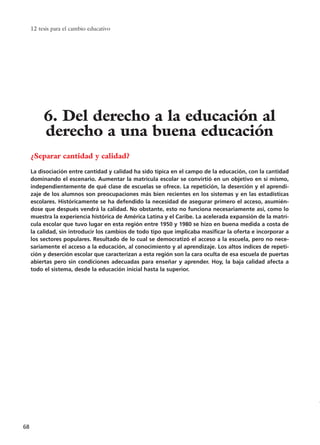 12 tesis para el cambio educativo
68
¿Separar cantidad y calidad?
La disociación entre cantidad y calidad ha sido típica en el campo de la educación, con la cantidad
dominando el escenario. Aumentar la matrícula escolar se convirtió en un objetivo en sí mismo,
independientemente de qué clase de escuelas se ofrece. La repetición, la deserción y el aprendi-
zaje de los alumnos son preocupaciones más bien recientes en los sistemas y en las estadísticas
escolares. Históricamente se ha defendido la necesidad de asegurar primero el acceso, asumién-
dose que después vendrá la calidad. No obstante, esto no funciona necesariamente así, como lo
muestra la experiencia histórica de América Latina y el Caribe. La acelerada expansión de la matrí-
cula escolar que tuvo lugar en esta región entre 1950 y 1980 se hizo en buena medida a costa de
la calidad, sin introducir los cambios de todo tipo que implicaba masificar la oferta e incorporar a
los sectores populares. Resultado de lo cual se democratizó el acceso a la escuela, pero no nece-
sariamente el acceso a la educación, al conocimiento y al aprendizaje. Los altos índices de repeti-
ción y deserción escolar que caracterizan a esta región son la cara oculta de esa escuela de puertas
abiertas pero sin condiciones adecuadas para enseñar y aprender. Hoy, la baja calidad afecta a
todo el sistema, desde la educación inicial hasta la superior.
6. Del derecho a la educación al
derecho a una buena educación
15 tesis 25/8/05 16:01 Página 68
 