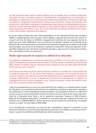 Fe y Alegría
69
40 Algunas leyes nacionales de educación promulgadas en tiempos recientes, por ejemplo las de Argentina y Perú, incluyen la cali-
dad educativa como constitutiva del derecho a la educación, más allá de la tradicional noción de acceso. Ver Leyes de Educación
en Iberoamérica en: http://www.oei.es/observatorio/leyes.htm
La mala educación afecta tanto al sistema público como al privado, pero en ambos la educación
más pobre les toca a los pobres: pobre en infraestructura, en equipamiento, en contenidos, en
pedagogía, en expectativas, en condiciones para enseñar y para aprender, en recursos de todo tipo.
Las políticas y “programas compensatorios” (bonos, becas, incentivos, entrega de materiales a las
escuelas, etc.), destinados a compensar las desventajas originadas por las desigualdades socio-eco-
nómicas, no están pensados desde la equidad, es decir, desde el objetivo de igualar las oportuni-
dades educativas entre pobres y ricos. No se trata realmente de políticas nivelatorias sino simple-
mente, ellas también, paliadoras de la pobreza.
En las seis metas de Educación para Todos aprobadas en el Foro Mundial de Educación en Dakar
(2000), la calidad aparece como el sexto y último objetivo, separado de los demás. (Ver Anexo 3).
A partir del Foro de Dakar, la UNESCO, encargada del monitoreo de esta segunda fase de la
Educación para Todos (2000-2015), creó una Dirección de Calidad. También en los Ministerios de
Educación de varios países existen ahora direcciones especiales ocupadas de la calidad. Es discutible
que esta lógica, hoy común en las empresas, se aplique a la educación. Antes que separarla, la cali-
dad debe integrarse como dimensión constitutiva de todas y cada una de las metas para la educa-
ción y del derecho mismo a la educación.40
Medio siglo tratando de mejorar la calidad de la educación
La calidad de la educación es un tema que preocupa en el Norte y en el Sur, pero que adquiere
especial importancia en el caso de América Latina y el Caribe, donde –a diferencia por ejemplo de
África, donde “la calidad” aparece como tema nuevo– llevamos ya más de medio siglo tratando de
definir qué es y cómo mejorarla.
Las reformas educativas de las dos últimas décadas se hicieron en nombre del “mejoramiento de
la calidad de educación”. En ese marco cobró impulso la evaluación. En la mayoría de países se
montaron sistemas nacionales de evaluación del rendimiento escolar, especialmente en las áreas de
Lenguaje y Matemáticas. A su vez, el impulso de la evaluación se acompañó de un impulso a la
investigación en torno a dichos resultados y a los “factores asociados” a estos, tanto dentro como
fuera de la institución escolar. No obstante:
• Hay un entrampamiento en torno a la propia definición de calidad y a su operativización a través
de indicadores. La necesidad de afinar/renovar las estadísticas educativas y desarrollar indicadores
de calidad para la “visión ampliada de la educación básica” fue acordada en Jomtien, en 1990. Pero
es poco lo que se ha avanzado desde entonces en este terreno por parte de los socios internacio-
nales de la Educación para Todos y de los gobiernos nacionales. Tampoco el PRIE (Proyecto
Regional de Indicadores Educativos), coordinado en su primera fase por el gobierno de Chile con
asistencia de la UNESCO-OREALC, dentro del marco de las Cumbres de las Américas, ha logrado
avanzar y cumplir con este objetivo (PRIE 2002).
• Los resultados de la evaluación, así como los de la investigación, siguen sin conectarse con las
decisiones de política, con la formación/capacitación docente y con medidas concretas que contri-
buyan a superar los problemas identificados por dichas evaluaciones.
15 tesis 25/8/05 16:01 Página 69
 