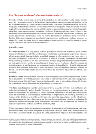 Fe y Alegría
71
Los “factores asociados” a los resultados escolares41
Si mucha tinta ha corrido sobre el tema de la calidad en los últimos años, mucha más ha corrido
sobre los “factores asociados” a dicha calidad. La mayoría de los numerosos estudios se han hecho
en el contexto escolar y a través de tests estandarizados que miden fundamentalmente dos áreas:
lenguaje y matemáticas. Si bien las conclusiones varían mucho según los países estudiados así como
según el momento del estudio, los marcos teóricos, las categorías utilizadas y las metodologías apli-
cadas, hay varios puntos comunes que vienen resultando de estos estudios en cuanto a factores que
favorecen o limitan el rendimiento escolar que deberían ser tenidos en cuenta en el diseño y eje-
cución de políticas y estrategias a todos los niveles. Se reitera que el entorno socio-económico y
familiar de los alumnos pesa más que el entorno propiamente escolar, sobre todo en los países en
desarrollo y en contextos de pobreza, mostrando precisamente la importancia decisiva de la escue-
la y de una buena educación en estos contextos.42
A grandes rasgos:
• El efecto sociedad es el conjunto de factores que afectan a la vida de las familias y que inciden
directa o indirectamente sobre las condiciones de enseñanza y aprendizaje de las personas: ingresos,
alimentación, salud, vivienda, trabajo, seguridad, acceso a la información, etc., así como valores y
actitudes en relación a la educación, la pobreza, la infancia, la mujer, los docentes, la diversidad
racial, cultural y lingüística, etc. Está probado que a mayor desigualdad económico-social dentro
de cada país, menores son las probabilidades de lograr buenos resultados educativos, dadas las
insuficiencias en la satisfacción de las necesidades básicas de la población y la débil cohesión del
conjunto de la sociedad. Además de la política económica y social, la política educativa también da
forma a un determinado modelo de sociedad a través del modelo de educación que ofrece a esa
sociedad.
• El efecto familia tiene que ver no sólo con el nivel de ingresos, sino con la composición de la fami-
lia, la ocupación y el nivel educativo de los padres, la vida familiar, el clima de afecto y seguridad,
la infraestructura física del hogar, los recursos disponibles para el aprendizaje, el uso del tiempo,
las prácticas de crianza, la relación de la familia con la escuela, etc.;
• El efecto escuela opera a nivel del sistema escolar en su conjunto, a nivel de cada institución (y/o
redes de instituciones) y a nivel de aula. Tiene que ver no únicamente con la enseñanza, sino con
todas las dimensiones del quehacer y la cultura escolares, incluyendo la infraestructura y los mate-
riales de enseñanza, el uso del espacio y del tiempo, la organización, las rutinas y las normas, la
relación entre directivos y docentes y entre estos, los alumnos, los padres de familia y la comuni-
dad, la relación entre pares, la competencia docente, los contenidos de estudio, la pedagogía, la
valoración y el uso del lenguaje en las interacciones informales y en la enseñanza, los sistemas de
evaluación (premios y castigos, incentivos, estímulos, etc.)
Si bien buena parte de las decisiones se toman a nivel de sistema y de política educativa, cada esta-
blecimiento tiene importantes márgenes de autonomía y el aula, sobre todo, aparece como un
nivel clave. El primer estudio evaluativo del LLECE, realizado en 13 países de América Latina y el
41 Sobre el tema evaluación, rendimiento escolar y “factores asociados” ver el Anexo 3. Existe una amplia literatura y discusión
sobre estos temas. Algunas revisiones documentales y estudios al respecto pueden encontrarse en la bibliografía incluida al final.
42 Diversos estudios realizados en/sobre América Latina han asignado un peso de 60% al entorno socio-familiar y 40% al entor-
no escolar. Ver un resumen en Brunner y Elacqua 2003.
15 tesis 25/8/05 16:01 Página 71
 