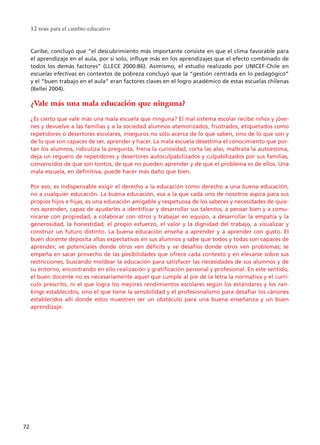 12 tesis para el cambio educativo
72
Caribe, concluyó que “el descubrimiento más importante consiste en que el clima favorable para
el aprendizaje en el aula, por sí solo, influye más en los aprendizajes que el efecto combinado de
todos los demás factores” (LLECE 2000:86). Asimismo, el estudio realizado por UNICEF-Chile en
escuelas efectivas en contextos de pobreza concluyó que la “gestión centrada en lo pedagógico”
y el “buen trabajo en el aula” eran factores claves en el logro académico de estas escuelas chilenas
(Bellei 2004).
¿Vale más una mala educación que ninguna?
¿Es cierto que vale más una mala escuela que ninguna? El mal sistema escolar recibe niños y jóve-
nes y devuelve a las familias y a la sociedad alumnos atemorizados, frustrados, etiquetados como
repetidores o desertores escolares, inseguros no sólo acerca de lo que saben, sino de lo que son y
de lo que son capaces de ser, aprender y hacer. La mala escuela desestima el conocimiento que por-
tan los alumnos, ridiculiza la pregunta, frena la curiosidad, corta las alas, maltrata la autoestima,
deja un reguero de repetidores y desertores autoculpabilizados y culpabilizados por sus familias,
convencidos de que son tontos, de que no pueden aprender y de que el problema es de ellos. Una
mala escuela, en definitiva, puede hacer más daño que bien.
Por eso, es indispensable exigir el derecho a la educación como derecho a una buena educación,
no a cualquier educación. La buena educación, esa a la que cada uno de nosotros aspira para sus
propios hijos e hijas, es una educación amigable y respetuosa de los saberes y necesidades de quie-
nes aprenden, capaz de ayudarles a identificar y desarrollar sus talentos, a pensar bien y a comu-
nicarse con propiedad, a colaborar con otros y trabajar en equipo, a desarrollar la empatía y la
generosidad, la honestidad, el propio esfuerzo, el valor y la dignidad del trabajo, a visualizar y
construir un futuro distinto. La buena educación enseña a aprender y a aprender con gusto. El
buen docente deposita altas expectativas en sus alumnos y sabe que todos y todas son capaces de
aprender; ve potenciales donde otros ven déficits y ve desafíos donde otros ven problemas; se
empeña en sacar provecho de las posibilidades que ofrece cada contexto y en elevarse sobre sus
restricciones, buscando moldear la educación para satisfacer las necesidades de sus alumnos y de
su entorno, encontrando en ello realización y gratificación personal y profesional. En este sentido,
el buen docente no es necesariamente aquel que cumple al pie de la letra la normativa y el currí-
culo prescrito, ni el que logra los mejores rendimientos escolares según los estándares y los ran-
kings establecidos, sino el que tiene la sensibilidad y el profesionalismo para desafiar los cánones
establecidos allí donde estos muestren ser un obstáculo para una buena enseñanza y un buen
aprendizaje.
15 tesis 25/8/05 16:01 Página 72
 