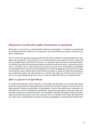 Fe y Alegría
75
Democratizar la educación implica democratizar el aprendizaje
El derecho a la educación es, esencialmente, derecho al aprendizaje. Y el derecho al aprendizaje
es, fundamentalmente, derecho a la comprensión de los fenómenos para poder interactuar con
ellos y modificarlos.
El ser humano nace equipado para aprender. Por ello, llama la atención el fácil diagnóstico de “pro-
blemas de aprendizaje” que prolifera en los sistemas escolares para explicar por qué millones de
niños y adolescentes no aprenden en las aulas, o no aprenden según los ritmos y estándares fijados.
En realidad, hay suficientes razones para pensar que estamos más bien frente a “problemas de ense-
ñanza”, problemas de un sistema escolar que no está a la altura de las necesidades y posibilidades
de aprendizaje de los alumnos y que está perdiendo la batalla pedagógica al calor de la gran bata-
lla económica, social y política que se libra fuera de las aulas. La misión de todo sistema educativo,
de la institución escolar y de cada docente no es enseñar, sino lograr que todos los alumnos apren-
dan. Es en el aprendizaje donde, por último, se mide la calidad del sistema y la calidad docente.
Qué es y qué no es el aprendizaje
Es fundamental distinguir entre educación y aprendizaje (Ver Recuadro 11). No todo aprendizaje
deriva de la educación (actividad organizada e intencional orientada a producir conocimiento) y no
toda educación resulta en aprendizaje. El aprendizaje es mucho más amplio que la educación y la
educación no es el único medio para el aprendizaje. Toda persona aprende a lo largo de su vida, por-
que esto es parte de la condición humana. Las necesidades, intereses, estrategias y estilos de apren-
dizaje varían de una persona a otra y de un grupo a otro y se modifican con el paso del tiempo. Por
eso, entre otros, la necesidad de recuperar el valor de la pedagogía y la necesidad de transformarla.
15 tesis 25/8/05 16:01 Página 75
 