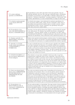 Fe y Alegría
77
Elaboración: R.M.Torres
8. La mejor edad para
aprender es la INFANCIA.
9. La relación enseñar-aprender
es una relación ADULTO-
NIÑO.
10. El aprendizaje se hace
sobre todo ESCUCHANDO (al
docente) y LEYENDO (libros).
11. Enseñar y aprender son
ROLES FIJOS y mutuamente
EXCLUYENTES.
12. Aprender, en el medio
escolar, remite (principalmente)
a CONTENIDOS y a
CURRÍCULO.
13. El BUEN ALUMNO es el
que saca buenas calificaciones y
el más inteligente.
14. Existe una relación lineal y
directa entre el APRENDIZAJE
DE LOS DOCENTES y el
APRENDIZAJE DE LOS
ALUMNOS.
15. El aprendizaje es el
RESULTADO previsible de
la presencia y combinación de
ciertos INSUMOS.
El aprendizaje no tiene edad: toda edad es buena para aprender y hay una
edad para aprender cada cosa. Hay cosas que se aprenden mejor o sólo pueden
aprenderse en la juventud o en la edad adulta. La llamada “edad escolar” no
equivale a “edad para el aprendizaje”. La propia categoría de “edad escolar” debe
revisarse, especialmente en el marco del aprendizaje a lo largo de toda la vida.
La relación más antigua y más tradicional de enseñanza-aprendizaje es la
de una persona adulta (padre, madre, docente) enseñando a niños. Pero el
aprendizaje inter-generacional también opera en sentido contrario: adultos
aprendiendo de niños y jóvenes. Asimismo, hay aprendizaje entre pares:
niño-niño, joven-joven, adulto-adulto.
Escuchar y leer han sido las formas más antiguas y convencionales de aprendi-
zaje, ambas pasivas. No obstante, hay muchas otras formas y estrategias de
aprendizaje - conversar, debatir, escribir, ver una película o un video, viajar, y
es fundamental diversificarlas y complementarlas pues cada persona tiene estilos
diferentes de aprendizaje (visual, audiovisual, táctil, experiencial, práctico, etc.).
Quien enseña aprende mientras prepara y mientras enseña. Los alumnos tienen
mucho que enseñar a los docentes. Una buena pedagogía acepta la posibilidad
y la necesidad de la alternancia y la complementariedad entre enseñar y aprender.
Lo que se aprende tiene que ver no sólo con qué se aprende, sino también
con cómo se aprende (las relaciones y los métodos también son contenidos).
No sólo se aprende el currículo prescrito (el que consta en los programas de
estudio y en los textos escolares, el que dicta o desarrolla el docente en clase),
sino también el llamado “currículo oculto”. No sólo se aprende del docente
y de los libros, sino también de los compañeros. No sólo se aprende en el aula
de clase, sino también en el recreo.
Buen alumno es el que tiene curiosidad e interés por saber, el que hace
preguntas para comprender mejor, el que comprende, el que selecciona la
información y establece conexiones entre los datos y los fenómenos, el que
no se limita a lo que recibe en clase, sino que está en búsqueda permanente.
Este tipo de alumno a menudo no es el que saca las mejores notas. El sistema
escolar suele premiar no la comprensión, sino la memoria, no el espíritu crítico
y creativo, sino los comportamientos adaptativos. El hecho de que las mujeres
tengan por lo general mejores resultados académicos que los hombres en el
sistema escolar puede tener que ver también con el comportamiento más
adaptativo de las mujeres.
No existe una relación mecánica entre el aprendizaje de los docentes y el
aprendizaje de los alumnos. Éste es un error de quienes esperan mejorar el
rendimiento escolar de los alumnos a través de formación y capacitación
docente. Ésta puede llegar a tener impacto sobre la enseñanza (si se hace
bien), pero no necesariamente sobre el aprendizaje de los alumnos pues son
muchos los factores que intervienen en este último, siendo el conocimiento
del docente apenas uno de esos factores. La investigación muestra que a
menudo las expectativas de los docentes tienen más impacto sobre el
aprendizaje de los alumnos, que el conocimiento profesional de los docentes.
No hay nada previsible en el aprendizaje. Éste sigue siendo en buena medida un
fenómeno incomprensible y fascinante, sobre el cual vienen aportando luces
diversas disciplinas (genética, neurología, psicología, lingüística, historia, entre
otras). Sabemos no obstante que todos podemos aprender dadas las condiciones
apropiadas, que el verdadero aprendizaje pasa por la comprensión profunda,
requiere tiempo, enfoques y métodos de enseñanza que estimulen la curiosidad,
la motivación, la autoconfianza y el involucramiento activo de quien aprende.
15 tesis 25/8/05 16:01 Página 77
 