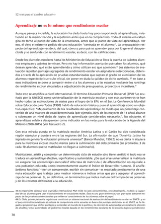 12 tesis para el cambio educativo
78
Aprendizaje no es lo mismo que rendimiento escolar
Aunque parezca increíble, la educación ha dado hasta hoy poca importancia al aprendizaje, insis-
tiendo en la memorización y la repetición antes que en la comprensión. Todo el sistema educativo
gira en torno al punto de vista de la enseñanza, antes que al punto de vista del aprendizaje. Por
eso, el viejo e insistente pedido de una educación “centrada en el alumno”. La preocupación res-
pecto del aprendizaje –es decir, del qué, cómo y para qué se aprende– pasa por lo general desaper-
cibida y se confunde con rendimiento escolar, es decir, con las calificaciones.
Desde los planteles escolares hasta los Ministerios de Educación se lleva la cuenta de cuántos alum-
nos empiezan y cuántos terminan. Pero no hay información acerca de qué saben los alumnos, qué
desean aprender, qué están aprendiendo y cómo utilizan eso que aprenden.43
Los sistemas de eva-
luación reportan puntajes agregados de rendimiento escolar en asignaturas seleccionadas, obteni-
dos a través de la aplicación de pruebas estandarizadas que captan el grado de asimilación de los
alumnos respecto del currículo oficial, sin poner en duda la validez de dicho currículo. Y en base a
esos indicadores se pone a competir entre sí a los alumnos y a las escuelas mediante los rankings
de rendimiento escolar vinculados a adjudicación de presupuestos, proyectos e incentivos.44
Todo esto se amplifica a nivel internacional. El término Educación Primaria Universal (EPU) fue acu-
ñado por la UNESCO como universalización de la matrícula escolar y con esos parámetros se han
hecho todas las estimaciones de costos para el logro de la EPU en el Sur. La Conferencia Mundial
sobre Educación para Todos (1990) habló de educación básica y puso el aprendizaje como un obje-
tivo específico: “Mejoramiento de los resultados del aprendizaje de modo que un porcentaje con-
venido de una muestra de edad determinada (por ejemplo, 80% de los mayores de 14 años) alcance
o sobrepase un nivel dado de logros de aprendizaje considerados necesarios”. No obstante, el
aprendizaje volvió a desaparecer como indicador en las metas para la educación de la Agenda del
Milenio (2000-2015) (Ver Recuadro 2).
Con esta mirada puesta en la matrícula escolar América Latina y el Caribe ha sido considerada
región ejemplar y puntera entre las regiones del Sur. La afirmación de que “América Latina ha
logrado en general la educación primaria universal” (Banco Mundial, 1996:5) no es cierta ni siquiera
para la matrícula escolar, mucho menos para la culminación del ciclo primario (en promedio, 3 de
cada 10 alumnos que se matriculan no llegan a culminarlo).
Matricularse, asistir y completar un determinado ciclo de estudio sólo tiene sentido si todo eso se
traduce en aprendizaje efectivo, significativo y sustentable. ¿De qué sirve universalizar la matrícula
sin asegurar los aprendizajes esenciales? Alta tasa de matrícula o de alfabetización no equivale a
una población educada, como incorrectamente asume el Índice de Desarrollo Humano. El analfa-
betismo funcional –leer sin comprender, escribir sin comunicar– es resultado precisamente de una
mala educación que trabaja para mostrar números e índices antes que para asegurar el aprendi-
zaje de las personas. Es, en definitiva, un termómetro que indica mal uso del tiempo de las personas
y de los recursos destinados a la educación.
43 Es importante destacar que la prueba internacional PISA mide no sólo conocimientos, sino desempeño, es decir, la capaci-
dad de los alumnos para usar el conocimiento en situaciones reales. Ésta es una gran diferencia y un gran salto adelante res-
pecto de las pruebas convencionales que miden el conocimiento de los alumnos sobre el papel.
44 En Chile, primer país en la región que contó con un sistema nacional de evaluación del rendimiento escolar –el SIMCE– y en
el que está institucionalizado el sistema de competencia entre escuelas en base a los puntajes obtenidos en el SIMCE, se ha lle-
gado a proponer que dichos puntajes se extiendan al mundo de la política y la elección de autoridades seccionales (re-elección
de alcaldes y otras autoridades de gobiernos locales basada en los rendimientos escolares de las escuelas bajo su jurisdicción).
15 tesis 25/8/05 16:01 Página 78
 