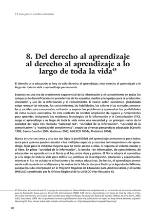 12 tesis para el cambio educativo
80
El derecho a la educación es hoy no sólo derecho al aprendizaje, sino derecho al aprendizaje a lo
largo de toda la vida o aprendizaje permanente.
Estamos en una era de crecimiento exponencial de la información y el conocimiento en todos los
campos y de diversificación sin precedentes de los espacios, medios y lenguajes para la producción,
circulación y uso de la información y el conocimiento. El nuevo orden económico globalizado
exige renovar las miradas, los conocimientos, las habilidades, los valores y las actitudes persona-
les y sociales para comprender, enfrentar y superar los problemas y aprovechar las posibilidades
de estos nuevos escenarios. En este contexto de notable ampliación de lugares y herramientas
para aprender, incluyendo las modernas Tecnologías de la Información y la Comunicación (TIC),
surge el aprendizaje a lo largo de toda la vida como una necesidad y un principio rector de la
sociedad del siglo XXI, llamada “sociedad red”, “sociedad de la información”, “sociedad de la
comunicación” o “sociedad del conocimiento”, según las diversas perspectivas adoptadas (Castells
1998; García Canclini 2004; Guttman 2003; UNESCO 2004c; Mattelart 2004).
Nunca estuvo tan cerca y a la vez tan lejos la posibilidad del aprendizaje permanente para todos:
cerca para quienes pueden acceder a los múltiples espacios y recursos contemporáneos de apren-
dizaje, lejos para la inmensa mayoría que no tiene acceso a ellos, ni siquiera al sistema escolar y
al libro. En plena “sociedad de la información”, la brecha –de información, de conocimiento, de
educación– se agranda entre el Norte y el Sur, entre ricos y pobres. El Norte adopta el aprendiza-
je a lo largo de toda la vida para definir sus políticas de investigación, educación y capacitación,
mientras el Sur ve achatarse el horizonte y las metas educativas. De hecho, el aprendizaje perma-
nente está ausente en el discurso y las metas de la Educación para Todos y la Agenda del Milenio,
aunque ha sido incorporado en el Proyecto Regional de Educación para América Latina y el Caribe
(PRELAC) coordinado por la Oficina Regional de la UNESCO (Ver Recuadro 6).
45 Esta tesis, así como la tesis 9, se apoya en varios puntos desarrollados más ampliamente en un estudio de la autora realizado
para la Asociación Sueca para el Desarrollo Internacional (ASDI): R.M. Torres, Aprendizaje a lo largo de toda la vida en el Sur,
Un nuevo momento y una nueva oportunidad para el aprendizaje y la educación básica de adultos (AEBA), IIZ-DVV, Bonn, 2003;
ASDI, Estocolmo, 2004. Ver: http://www.fronesis.org/libreriarmt.htm o la publicación en inglés en http://www.bellanet.org/adul-
tlearning/ El foro virtual sobre este estudio está archivado en: http://www.bellanet.org/adultlearning/
8. Del derecho al aprendizaje
al derecho al aprendizaje a lo
largo de toda la vida45
15 tesis 25/8/05 16:01 Página 80
 