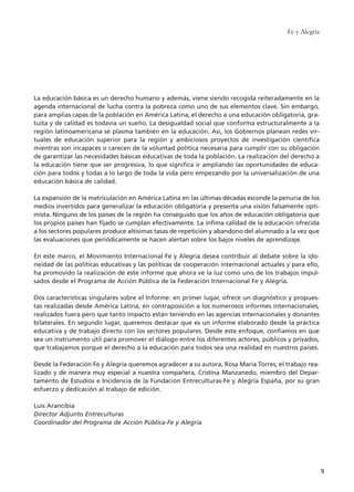 La educación básica es un derecho humano y además, viene siendo recogida reiteradamente en la
agenda internacional de lucha contra la pobreza como uno de sus elementos clave. Sin embargo,
para amplias capas de la población en América Latina, el derecho a una educación obligatoria, gra-
tuita y de calidad es todavía un sueño. La desigualdad social que conforma estructuralmente a la
región latinoamericana se plasma también en la educación. Así, los Gobiernos planean redes vir-
tuales de educación superior para la región y ambiciosos proyectos de investigación científica
mientras son incapaces o carecen de la voluntad política necesaria para cumplir con su obligación
de garantizar las necesidades básicas educativas de toda la población. La realización del derecho a
la educación tiene que ser progresiva, lo que significa ir ampliando las oportunidades de educa-
ción para todos y todas a lo largo de toda la vida pero empezando por la universalización de una
educación básica de calidad.
La expansión de la matriculación en América Latina en las últimas décadas esconde la penuria de los
medios invertidos para generalizar la educación obligatoria y presenta una visión falsamente opti-
mista. Ninguno de los países de la región ha conseguido que los años de educación obligatoria que
los propios países han fijado se cumplan efectivamente. La ínfima calidad de la educación ofrecida
a los sectores populares produce altísimas tasas de repetición y abandono del alumnado a la vez que
las evaluaciones que periódicamente se hacen alertan sobre los bajos niveles de aprendizaje.
En este marco, el Movimiento Internacional Fe y Alegría desea contribuir al debate sobre la ido-
neidad de las políticas educativas y las políticas de cooperación internacional actuales y para ello,
ha promovido la realización de este informe que ahora ve la luz como uno de los trabajos impul-
sados desde el Programa de Acción Pública de la Federación Internacional Fe y Alegría.
Dos características singulares sobre el Informe: en primer lugar, ofrece un diagnóstico y propues-
tas realizadas desde América Latina, en contraposición a los numerosos informes internacionales,
realizados fuera pero que tanto impacto están teniendo en las agencias internacionales y donantes
bilaterales. En segundo lugar, queremos destacar que es un informe elaborado desde la práctica
educativa y de trabajo directo con los sectores populares. Desde este enfoque, confiamos en que
sea un instrumento útil para promover el diálogo entre los diferentes actores, públicos y privados,
que trabajamos porque el derecho a la educación para todos sea una realidad en nuestros países.
Desde la Federación Fe y Alegría queremos agradecer a su autora, Rosa María Torres, el trabajo rea-
lizado y de manera muy especial a nuestra compañera, Cristina Manzanedo, miembro del Depar-
tamento de Estudios e Incidencia de la Fundación Entreculturas-Fe y Alegría España, por su gran
esfuerzo y dedicación al trabajo de edición.
Luis Arancibia
Director Adjunto Entreculturas
Coordinador del Programa de Acción Pública-Fe y Alegría
Fe y Alegría
9
15 tesis 25/8/05 16:01 Página 9
 