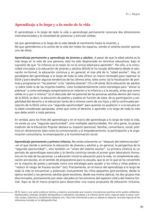 Fe y Alegría
81
Aprendizaje a lo largo y a lo ancho de la vida
El aprendizaje a lo largo de toda la vida o aprendizaje permanente reconoce dos dimensiones
interrelacionadas y la necesidad de potenciar y articular ambas:
(a) que aprendemos a lo largo de la vida (desde el nacimiento hasta la muerte), y
(b) que aprendemos a lo ancho de la vida (en todos los espacios, siendo el sistema escolar apenas
uno de ellos).
Aprendizaje permanente y aprendizaje de jóvenes y adultos. A pesar de que la edad adulta es la
más larga en la vida de una persona, ésta ha sido despreciada en términos educativos, bajo el
supuesto de que “la infancia es la mejor (si no la única) edad para aprender”. Por ello, a la comu-
nidad vinculada a la educación de jóvenes y adultos (EDJA) le ha tocado defenderla desde la edu-
cación no-formal, la educación continua y, en general, el más allá de la “edad escolar”. Hoy, el
paradigma del aprendizaje a lo largo de toda la vida ofrece un marco renovado para repensar la
EDJA y para desafiar algunas tendencias de los últimos años, tales como: (a) la focalización de polí-
ticas y programas en “los jóvenes” o los “adultos jóvenes” (15 a 24 años); (b) la educación de adultos
–y sobre todo la de las mujeres-madres– vista fundamentalmente como estrategia para “aliviar la
pobreza” y como estrategia compensatoria en relación a la infancia y a la escuela, antes que como
válida en y por sí misma;46
(c) el descuido del rol parental de las personas adultas dentro del marco
de la EDJA, es decir, la educación de padres y madres en función de tales, de su participación y exi-
gibilidad del derecho a la educación tanto de sí mismos como de sus hijos; y (d) la continuada per-
cepción de la EDJA como una “segunda oportunidad” para quienes no pudieron ir a la escuela en
la edad considerada apropiada, antes que como el derecho a aprender a lo largo de toda la vida
que debe asistir a toda persona.
En verdad, para los fines del aprendizaje y en el marco del aprendizaje a lo largo de toda la vida,
no existe ya una “segunda oportunidad”, sino múltiples oportunidades. Por otra parte, la propia
tradición de la Educación Popular destaca su impacto (personal, familiar, comunitario, social, polí-
tico) en dimensiones tales como la concienciación y el empoderamiento, la participación y la orga-
nización comunitaria, la emancipación y la transformación social.
Aprendizaje permanente y primera infancia. No existe solamente un “después del sistema escolar”
–en el que tiende a centrarse la educación de jóvenes y adultos y, en general, la perspectiva de la
“segunda oportunidad”–, sino también un “antes del sistema escolar”. La primera infancia es un
período de aprendizajes esenciales y la familia continúa siendo el primer gran laboratorio forma-
tivo en la vida de las personas. La educación inicial es educación para la vida, no simplemente edu-
cación pre-escolar, en el sentido de preparatoria para la escuela, que es en lo que se ha convertido
en la mayoría de países y pensada como una estrategia para ayudar a los niños y niñas pobres a
“reducir el riesgo de fracaso escolar” (sic). Precisamente, en el marco del aprendizaje a lo largo de
toda la vida se encuentran y potencian mutuamente los niños pequeños (pre-escolares, desde la
óptica escolar) y las personas adultas (post-escolares, desde esa misma óptica), los dos grupos más
discriminados, precisamente por estar ubicados en los extremos del espectro vital y del sistema for-
mal. Aquí se da el marco propicio para desarrollar una nueva propuesta de educación inclusiva,
46 En base a una vasta evidencia teórica y empírica acumulada que muestra vinculaciones positivas entre padres alfabetiza-
dos/educados y diversas variables demográficas e indicadores vinculados a la infancia (entre otros: impacto sobre la salud, nutri-
ción, acceso, retención y rendimiento escolares, etc.). Para más información y para un debate al respecto, consultar algunas de las
referencias incluidas en la bibliografía final.
15 tesis 25/8/05 16:01 Página 81
 