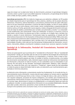 12 tesis para el cambio educativo
82
capaz de romper con la edad como factor de discriminación, promover el aprendizaje intergene-
racional y volver a juntar lo que nunca debió separarse: la educación y el aprendizaje de la familia
como unidad, de hijos y padres, nietos y abuelos.
Aprendizaje permanente y TIC. Con todos los riesgos que ya se advierten y debaten, las TIC pueden
ser aliados importantes para el aprendizaje de niños, jóvenes y adultos y de los propios docentes.
Telecentros, infocentros, cabinas telemáticas y comunitarias y diversas formas de cyber cafés popu-
lares en los que interactúan aprendices y usuarios de todas las edades, no sólo en zonas urbanas,
sino cada vez más en semi-urbanas y semi-rurales, vienen multiplicándose y popularizándose en
América Latina y el Caribe, generando nuevos espacios, modos y lenguajes de encuentro entre per-
sonas de todas las edades y prestándose para variados usos personales y sociales.47
La computado-
ra está modificando, pero estimulando –antes que inhibiendo– la lectura y la escritura; nunca se
había leído y escrito tanto; los jóvenes que no leen ni escriben en el colegio, leen y escriben cha-
teando y usando el correo electrónico. Contrariando todas las expectativas, el estudio del IEA
(International Association for the Evaluation of Educational Achievement) (Elley 1992) y otros estu-
dios y evaluaciones posteriores sobre competencias en lectura y escritura muestran que niños, jóve-
nes y adultos que usan computadoras, leen y escriben más y con más agrado. Redes electrónicas,
comunidades virtuales y sitios web son hoy herramientas fundamentales de información, comuni-
cación, intercambio, debate y movilización ciudadana a escala local, nacional, regional y mundial.
Sociedad de la Información, Sociedad del Conocimiento, Sociedad del
Aprendizaje
Vemos con preocupación que la promesa de la “sociedad de la información” (SI) y la “sociedad del
conocimiento” tiende a ser asociada cada vez más con las modernas Teconologías de la Información
y la Comunicación (TIC) y éstas a reducirse a la computadora y a Internet, como si toda la infor-
mación y el conocimiento pasaran por éstas. En verdad, la familia, el sistema escolar, y los medios
de comunicación social (periódico, radio, televisión) siguen siendo las instituciones más importantes
de información y educación en todo el mundo y no son sustituibles ni por la computadora ni por
Internet. Por otra parte, las hoy llamadas “tecnologías tradicionales” (teléfono, radio, televisión,
video, fax, cámara de fotos, etc.), por oposición a “modernas”, siguen siendo las más extendidas
en todos los países en desarrollo (sobre todo la radio y la televisión) y aún insuficientemente apro-
vechadas en términos educativos.
La distinción entre información y conocimiento resulta hoy fundamental. En el mundo de hoy cir-
cula ciertamente mucha información –mucha más de la que cualquier ser humano está en capacidad
de asimilar en las 24 horas que tiene un día e incluso a lo largo de toda su vida– pero la informa-
ción requiere trabajarse, procesarse de manera inteligente y con sentido, para transformarse en
conocimiento. Democratizar el acceso a la SI implica no sólo distribuir computadoras, sino, además
y en primer lugar, democratizar el acceso a la alfabetización y a la educación básica por parte de
la población mundial: no existe sociedad de la información sin una sociedad alfabetizada y educada
para saber acceder, seleccionar, aprovechar y hacer sentido de la información.
Aunque la SI se presenta como una buena nueva, no lo es necesariamente desde el punto de vista
47 Muchos Café Internet o cybercafes (en ocasiones combinados con servicios de comida, juegos, música, televisión, acceso a
materiales de lectura, etc.) han pasado a convertirse en lugares de encuentro y colaboración intergeneracional, así como de
encuentro de comunidades de inmigrantes, exiliados y refugiados; adolescentes y jóvenes los usan como lugares para hacer las
tareas escolares en un ambiente de distensión y camaradería; para otros, son lugares a los cuales acudir en búsqueda de servi-
cios tradicionales tales como redacción de cartas o realización de trámites, etc.
15 tesis 25/8/05 16:01 Página 82
 