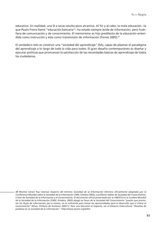 educativo. En realidad, una SI a secas resulta poco atractiva. Al fin y al cabo, la mala educación –la
que Paulo Freire llamó “educación bancaria”– ha estado siempre ávida de información, pero huér-
fana de comunicación y de conocimiento. El memorismo es hijo predilecto de la educación enten-
dida como instrucción y ésta como transmisión de información (Torres 2005).48
El verdadero reto es construir una “sociedad del aprendizaje” (SA), capaz de plasmar el paradigma
del aprendizaje a lo largo de toda la vida para todos. El gran desafío contemporáneo es diseñar y
ejecutar políticas que promuevan la satisfacción de las necesidades básicas de aprendizaje de todos
los ciudadanos.
Fe y Alegría
83
48 Muchos tienen hoy reservas respecto del término Sociedad de la Información (término oficialmente adoptado por la
Conferencia Mundial sobre la Sociedad de la Información CMSI, Ginebra 2003), y prefieren hablar de Sociedad del Conocimiento,
o bien de Sociedad de la Información y el Conocimiento. El documento oficial presentado por la UNESCO en la Cumbre Mundial
de la Sociedad de la Información (CMSI, Ginebra, 2003) abogó en favor de la Sociedad del Conocimiento “puesto que promo-
ver los flujos de información, por sí mismo, no es suficiente para tomar las oportunidades para el desarrollo que sí ofrece el
conocimiento” (Khan, Prefacio de Guttman 2003:1). Para una discusión al respecto, ver el Glosario Intercultural "Desafíos de
palabras en la sociedad de la información". http://www.vecam.org/edm/
15 tesis 25/8/05 16:01 Página 83
 