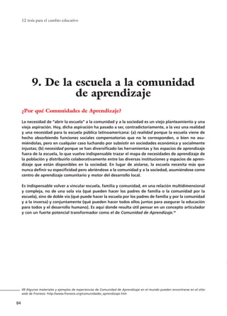 12 tesis para el cambio educativo
84
¿Por qué Comunidades de Aprendizaje?
La necesidad de “abrir la escuela” a la comunidad y a la sociedad es un viejo planteamiento y una
vieja aspiración. Hoy, dicha aspiración ha pasado a ser, contradictoriamente, a la vez una realidad
y una necesidad para la escuela pública latinoamericana: (a) realidad porque la escuela viene de
hecho absorbiendo funciones sociales compensatorias que no le corresponden, o bien no asu-
miéndolas, pero en cualquier caso luchando por subsistir en sociedades económica y socialmente
injustas; (b) necesidad porque se han diversificado las herramientas y los espacios de aprendizaje
fuera de la escuela, lo que vuelve indispensable trazar el mapa de necesidades de aprendizaje de
la población y distribuirlo colaborativamente entre las diversas instituciones y espacios de apren-
dizaje que están disponibles en la sociedad. En lugar de aislarse, la escuela necesita más que
nunca definir su especificidad pero abriéndose a la comunidad y a la sociedad, asumiéndose como
centro de aprendizaje comunitario y motor del desarrollo local.
Es indispensable volver a vincular escuela, familia y comunidad, en una relación multidimensional
y compleja, no de una sola vía (qué pueden hacer los padres de familia o la comunidad por la
escuela), sino de doble vía (qué puede hacer la escuela por los padres de familia y por la comunidad
y a la inversa) y conjuntamente (qué pueden hacer todos ellos juntos para asegurar la educación
para todos y el desarrollo humano). Es aquí donde resulta útil pensar en un concepto articulador
y con un fuerte potencial transformador como el de Comunidad de Aprendizaje.49
49 Algunos materiales y ejemplos de experiencias de Comunidad de Aprendizaje en el mundo pueden encontrarse en el sitio
web de Fronesis: http://www.fronesis.org/comunidades_aprendizaje.htm
9. De la escuela a la comunidad
de aprendizaje
15 tesis 25/8/05 16:01 Página 84
 