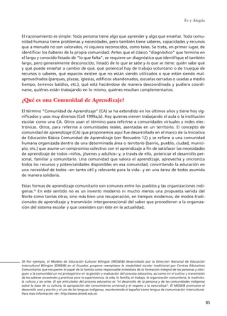 Fe y Alegría
85
El razonamiento es simple: Toda persona tiene algo que aprender y algo que enseñar. Toda comu-
nidad humana tiene problemas y necesidades, pero también tiene saberes, capacidades y recursos
que a menudo no son valorados, ni siquiera reconocidos, como tales. Se trata, en primer lugar, de
identificar los haberes de la propia comunidad. Antes que el clásico “diagnóstico” que termina en
el largo y conocido listado de “lo que falta”, se requiere un diagnóstico que identifique el también
largo, pero generalmente desconocido, listado de lo que se sabe y lo que se tiene: quién sabe qué
y qué puede enseñar a cambio de qué, qué potencial hay de trabajo voluntario o de trueque de
recursos o saberes, qué espacios existen que no están siendo utilizados o que están siendo mal-
aprovechados (parques, plazas, iglesias, edificios abandonados, escuelas cerradas o usadas a medio
tiempo, terrenos baldíos, etc.), qué está haciéndose de manera descoordinada y pudiera coordi-
narse, quiénes están trabajando en lo mismo, quiénes resultan complementarios.
¿Qué es una Comunidad de Aprendizaje?
El término “Comunidad de Aprendizaje” (CA) se ha extendido en los últimos años y tiene hoy sig-
nificados y usos muy diversos (Coll 1999a,b). Hay quienes vienen trabajando el aula o la institución
escolar como una CA. Otros usan el término para referirse a comunidades virtuales y redes elec-
trónicas. Otros, para referirse a comunidades reales, asentadas en un territorio. El concepto de
comunidad de aprendizaje (CA) que proponemos aquí fue desarrollado en el marco de la Iniciativa
de Educación Básica Comunidad de Aprendizaje (ver Recuadro 12) y se refiere a una comunidad
humana organizada dentro de una determinada área o territorio (barrio, pueblo, ciudad, munici-
pio, etc.) que asume un compromiso colectivo con el aprendizaje a fin de satisfacer las necesidades
de aprendizaje de todos –niños, jóvenes y adultos– y, a través de ello, potenciar el desarrollo per-
sonal, familiar y comunitario. Una comunidad que valora el aprendizaje, aprovecha y sincroniza
todos los recursos y potencialidades disponibles en esa comunidad, convirtiendo la educación en
una necesidad de todos –en tanto útil y relevante para la vida– y en una tarea de todos asumida
de manera solidaria.
Estas formas de aprendizaje comunitario son comunes entre los pueblos y las organizaciones indí-
genas.50
En este sentido no es un invento moderno ni mucho menos una propuesta venida del
Norte como tantas otras, sino más bien una recuperación, en tiempos modernos, de modos tradi-
cionales de aprendizaje y transmisión intergeneracional del saber que precedieron a la organiza-
ción del sistema escolar y que coexisten con éste en la actualidad.
50 Por ejemplo, el Modelo de Educación Cultural Bilingüe (MOSEIB) desarrollado por la Dirección Nacional de Educación
Intercultural Bilingüe (DINEIB) en el Ecuador, propone reemplazar la modalidad escolar tradicional por Centros Educativos
Comunitarios que recuperen el papel de la familia como responsable inmediata de la formación integral de las personas y otor-
guen a la comunidad un rol protagónico en la gestión y evaluación del proceso educativo, así como en el cultivo y transmisión
de los saberes ancestrales y prácticos para la supervivencia, la vida, la familia, el trabajo, la organización comunitaria, la tradición,
la cultura y las artes. El eje articulador del proceso educativo es “el desarrollo de la persona y de las comunidades indígenas
sobre la base de su cultura, la apropiación del conocimiento universal y el respeto a la naturaleza”. El MOSEIB promueve el
desarrollo oral y escrito y el uso de las lenguas indígenas, manteniendo el español como lengua de comunicación intercultural.
Para más información ver: http://www.dineib.edu.ec
15 tesis 25/8/05 16:01 Página 85
 