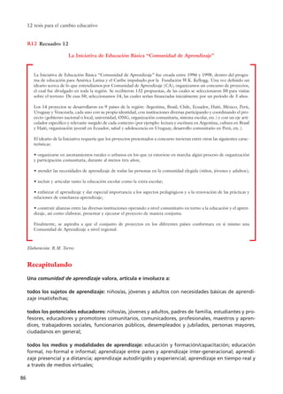 Recapitulando
Una comunidad de aprendizaje valora, articula e involucra a:
todos los sujetos de aprendizaje: niños/as, jóvenes y adultos con necesidades básicas de aprendi-
zaje insatisfechas;
todos los potenciales educadores: niños/as, jóvenes y adultos, padres de familia, estudiantes y pro-
fesores, educadores y promotores comunitarios, comunicadores, profesionales, maestros y apren-
dices, trabajadores sociales, funcionarios públicos, desempleados y jubilados, personas mayores,
ciudadanos en general;
todos los medios y modalidades de aprendizaje: educación y formación/capacitación; educación
formal, no-formal e informal; aprendizaje entre pares y aprendizaje inter-generacional; aprendi-
zaje presencial y a distancia; aprendizaje autodirigido y experiencial; aprendizaje en tiempo real y
a través de medios virtuales;
12 tesis para el cambio educativo
86
Elaboración: R.M. Torres
Recuadro 12R12
La Iniciativa de Educación Básica “Comunidad de Aprendizaje”
La Iniciativa de Educación Básica “Comunidad de Aprendizaje” fue creada entre 1996 y 1998, dentro del progra-
ma de educación para América Latina y el Caribe impulsado por la Fundación W.K. Kellogg. Una vez definido un
ideario acerca de lo que entendíamos por Comunidad de Aprendizaje (CA), organizamos un concurso de proyectos,
el cual fue divulgado en toda la región. Se recibieron 132 propuestas, de las cuales se seleccionaron 50 para visitas
sobre el terreno. De esas 50, seleccionamos 14, las cuales serían financiadas inicialmente por un período de 3 años.
Los 14 proyectos se desarrollaron en 9 países de la región: Argentina, Brasil, Chile, Ecuador, Haití, México, Perú,
Uruguay y Venezuela, cada uno con su propia identidad, con instituciones diversas participando y coordinando el pro-
yecto (gobierno nacional o local, universidad, ONG, organización comunitaria, sistema escolar, etc.) y con un eje arti-
culador específico y relevante surgido de cada contexto (por ejemplo: lectura y escritura en Argentina, cultura en Brasil
y Haití, organización juvenil en Ecuador, salud y adolescencia en Uruguay, desarrollo comunitario en Perú, etc.).
El ideario de la Iniciativa requería que los proyectos presentados a concurso tuvieran entre otras las siguientes carac-
terísticas:
• organizarse en asentamientos rurales o urbanos en los que ya estuviese en marcha algún proceso de organización
y participación comunitaria, durante al menos tres años;
• atender las necesidades de aprendizaje de todas las personas en la comunidad elegida (niños, jóvenes y adultos);
• incluir y articular tanto la educación escolar como la extra-escolar;
• enfatizar el aprendizaje y dar especial importancia a los aspectos pedagógicos y a la renovación de las prácticas y
relaciones de enseñanza-aprendizaje;
• construir alianzas entre las diversas instituciones operando a nivel comunitario en torno a la educación y el apren-
dizaje, así como elaborar, presentar y ejecutar el proyecto de manera conjunta.
Finalmente, se aspiraba a que el conjunto de proyectos en los diferentes países conformara en sí mismo una
Comunidad de Aprendizaje a nivel regional.
15 tesis 25/8/05 16:01 Página 86
 