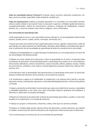 Fe y Alegría
87
todas las necesidades básicas (“sectores”): vivienda, salud, nutrición, educación, producción, tra-
bajo, servicios sociales, seguridad, medio ambiente, sanidad, etc.;
todas las organizaciones: públicas y privadas operando en o vinculadas a la comunidad: familias,
sistema escolar (desde el pre-escolar hasta la educación superior), entidades gubernamentales y
no-gubernamentales, medios de comunicación, gremios y sindicatos de trabajadores, mujeres,
jóvenes, etc., y otras de carácter social, étnico, religioso, cívico y filantrópico.
Una Comunidad de Aprendizaje (CA):
• Está organizada en torno a una comunidad humana ubicada en un área geográfica determinada
(caserío, pueblo, barrio, ciudad, cantón, municipio, red escolar, etc.)
• Asume que toda comunidad humana organizada posee recursos, agentes, instituciones y redes de
aprendizaje, los cuales requieren ser identificados, valorados, desarrollados y articulados para garan-
tizar la satisfacción de las necesidades de aprendizaje de todos los miembros de la comunidad.
• Adjudica al Estado/gobierno un papel de apoyo fundamental y un rol compensatorio en favor de
las comunidades más desfavorecidas.
• Adopta una visión amplia de la educación y ubica el aprendizaje en el centro, incluyendo todos
los espacios de educación, formación/capacitación y aprendizaje que existen en la comunidad (sis-
tema escolar, bibliotecas, centros comunitarios, casas comunales, talleres, iglesias, museos, medios
de comunicación, carteleras, cines, teatros, canchas deportivas, parques, telecentros, cabinas infor-
máticas, etc.).
• Concede gran valor al aprendizaje inter-generacional y al aprendizaje entre pares. En particular,
destaca el potencial educativo de los jóvenes y de las personas mayores.
• Se fundamenta y apoya en la solidaridad, la cooperación y las alianzas entre familia y escuela,
educación escolar y extraescolar, educación y cultura/salud/trabajo/producción, instituciones públicas
y privadas.
• Acepta y aprovecha la diversidad, reconociendo que cada comunidad tiene recursos, necesidades
y realidades específicas y, por tanto, que cada comunidad requiere apropiarse del problema, e
identificar y desarrollar sus propias estrategias.
• Muestra la importancia de desarrollar sistemas de aprendizaje generados y creados a nivel local,
basados en la cooperación y la sinergia de esfuerzos.
• Trabaja con grupos e instituciones, relaciones y redes, antes que con personas aisladas.
• Propone un modelo abajo-arriba, adentro-afuera de desarrollo y cambio educativo, que desafía
el modelo convencional de reforma educativa y de cooperación internacional para el desarrollo.
• Es el cimiento para la construcción de una sociedad del aprendizaje.
15 tesis 25/8/05 16:01 Página 87
 