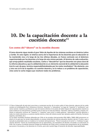 12 tesis para el cambio educativo
88
Los costos del “ahorro” en la cuestión docente
El tema docente sigue siendo el gran Talón de Aquiles de los sistemas escolares en América Latina
y Caribe. En esta región, la retórica acerca de la importancia de los docentes para la educación se
ha mantenido viva a lo largo de las tres últimas décadas, en franco contraste con el deterioro
experimentado por los docentes a lo largo de este mismo período. Al término de cada evaluación,
que arroja pobres resultados escolares, vuelve a “descubrirse” que los docentes son pieza clave de
la reforma educativa y que la calidad docente es un elemento esencial de la calidad de la educación
(con lo cual, de paso, termina responsabilizándoseles por los malos resultados).52
No obstante, una
y otra vez se le da la espalda a la cuestión docente y se la reduce a un problema de capacitación,
vista como la varita mágica que resolverá todos los problemas.
51 Para el desarrollo de esta tesis recurrimos a numerosos escritos de la autora sobre el tema docente, algunos de los cuales
constan en la bibliografía final. Utilizamos el término “docentes” o “educadores” en lugar de “maestros” y “profesores”, por
varios razones: maestros y profesores se usan de manera distinta en los países de habla hispana (en algunos países maestro es
quien enseña en el nivel primario y profesor quien lo hace en el nivel secundario); “docentes” abarca a hombres y mujeres, evi-
tando la reiteración continua de “maestros” y “maestras” para incluir a ambos géneros; “educadores” permite aplicarse a
todos los niveles educativos y a quienes enseñan dentro y fuera del sistema escolar (por ejemplo, padres de familia, hermanos
mayores, sacerdotes, etc.).
52 Los bajos resultados escolares obtenidos por Chile en las pruebas internacionales PISA 2000 y TIMSS 2003 provocaron un
shock en un país que ha venido desarrollando un proceso sostenido de reforma educativa durante más de 15 años y que a
menudo es presentado como un modelo en el contexto latinoamericano. “Poner la escuela en el centro” y “enfatizar la capa-
citación docente” fueron las recomendaciones de los especialistas y los tomadores de decisión vinculados a la educación en
Chile. Por su parte, el sindicato docente (Colegio de Profesores de Chile) criticó y rechazó esta interpretación de los resultados,
que ponen a la escuela y a los docentes en el centro, pero sólo cuando llega el momento de dilucidar responsabilidades.
10. De la capacitación docente a la
cuestión docente51
15 tesis 25/8/05 16:01 Página 88
 