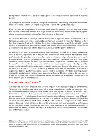 Fe y Alegría
89
Es importante recalcar que la posibilidad de superar la situación actual de la educación en nuestros
países:
a) no depende sólo de los docentes –aunque su motivación, formación y compromiso son cierta-
mente esenciales–, sino de un amplio conjunto de factores intra y extraescolares; y
b) no pasa sólo por más y/o mejor formación/capacitación, sino por una revisión integral de la cues-
tión docente –condiciones de vida, de trabajo, evaluación, motivación, reconocimiento social, apren-
dizaje permanente, recuperación del sentido mismo de la docencia–.
La “cuestión docente” es una vieja problemática que no se agota en el tema salarial ni en el de la
formación/capacitación. Ésta es una mirada desinformada o parcial. El “malestar” docente incluye
hoy desmotivación, frustración, pérdida de sentido de la educación, desprofesionalización, estrés
laboral, que desembocan en paros recurrentes y en niveles altos y generalizados de conflictividad
y enfrentamiento docentes-Estado, docentes-alumnos, docentes-padres de familia.
La realidad ya no tolera más dobles discursos en torno al tema docente y a la calidad de la educa-
ción: el docente, importante en el discurso pero desatendido en la práctica, desmotivado y des-
profesionalizado, que abandona la escuela y hasta el oficio, que migra al extranjero en busca de
cualquier empleo, que escoge la docencia ya no como vocación u opción de vida, sino como super-
vivencia o camino de paso hacia una oportunidad mejor. Lo que se ha “ahorrado” en docentes en
las tres últimas décadas ha tenido un costo altísimo para nuestros países: paros y huelgas que blo-
quean regularmente los sistemas escolares restando no sólo días de clase a los alumnos, sino cre-
dibilidad a la educación pública;53
esfuerzos y recursos invertidos en formación, capacitación y
experiencia docente que terminan siendo usados en otros campos de actividad o en otro país; des-
motivación, estrés laboral y pronunciado ausentismo docente. El mayor impacto de todo esto lo
sufren los alumnos y las familias más pobres, las que más requieren y dependen precisamente del
buen docente y de la buena escuela.
Los docentes como “insumo”
A lo largo de los últimos años el Banco Mundial impulsó numerosos estudios para identificar los
“insumos” que intervienen de manera más eficaz sobre el rendimiento escolar y a un menor costo.
La variable docente siempre apareció ubicada en los últimos lugares: alto impacto pero alto costo.
Los resultados de estos estudios, que sustentaron recomendaciones de política educativa, coincidían
en mostrar que (1) el salario docente no tiene impacto sobre la buena enseñanza y que (2) la cali-
ficación docente no necesariamente se relaciona con mejores resultados de aprendizaje de los
alumnos. La acción, tanto del BM como del FMI, ha sido promover la congelación o recorte de los
salarios docentes, reducir el número de docentes y fomentar contratos temporales y contratación
de personal poco o nada calificado, de bajo costo y que no presiona por incrementos salariales ni
condiciones de trabajo, así como privilegiar la inversión en capacitación docente en servicio antes
que en formación inicial.
53 En el Anexo 2 se incluye un cuadro con estimaciones de días de clase perdidos por paralizaciones docentes en el año 2003
en diversos países de la región. En el caso del Ecuador, se estima que los alumnos de la enseñanza pública han perdido un pro-
medio de un mes de clase por año durante los últimos 15 años, debido a los reiterados y prolongados paros de la Unión
Nacional de Educadores (UNE).
15 tesis 25/8/05 16:01 Página 89
 