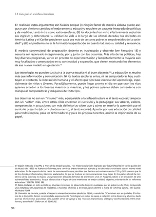 12 tesis para el cambio educativo
90
54 Según indicaba la CEPAL a fines de la década pasada, "las mejoras salariales logradas por los profesores en varios países (en
la década de 1990) no fueron suficientes para cerrar la brecha entre sus sueldos y los de otros asalariados con el mismo nivel
educativo. En la mayoría de los casos, la remuneración que perciben por hora es actualmente entre 25% y 50% menor que la
de los demás profesionales y técnicos asalariados, lo que se traduce en remuneraciones muy bajas. En los países donde la inci-
dencia de la pobreza es mayor, una proporción elevada del total de profesores vive en hogares pobres o en situación de alta
vulnerabilidad económica, lo que obstaculiza el logro de una enseñanza de mejor calidad, objetivo prioritario de las reformas
educativas" (CEPAL 1998: 38).
55 Cabe destacar en este sentido las diversas iniciativas de desarrollo docente realizadas por el gobierno de Chile, incluyendo
una estrategia de pasantías de maestros y maestras chilenos a diversos países dentro y fuera de América Latina. Ver García-
Huidobro 1999.
56 Llamados de cautela y alerta al respecto vienen haciéndose desde los 1990s, cuando las TIC estaban aún en pañales. El infor-
me de la Comisión Delors recomendaba expresamente “privilegiar en todos los casos la relación entre docente y alumno, dado
que las técnicas más avanzadas sólo pueden servir de apoyo a esa relación (transmisión, diálogo y confrontación) entre ense-
ñante y enseñado” (Delors et.al. 1996:36).
En realidad, estos argumentos son falaces porque (I) ningún factor de manera aislada puede ase-
gurar por sí mismo cambios; el mejoramiento educativo requiere un paquete integrado de políticas
y de medidas, tanto intra como extra-escolares; (II) los docentes han visto efectivamente reducirse
sus ingresos y deteriorarse su calidad de vida a lo largo de las últimas décadas; los docentes en
América Latina y el Caribe provienen cada vez más de sectores pobres o empobrecidos de la socie-
dad54
y (III) el problema no es la formación/capacitación en cuanto tal, sino su calidad y relevancia.
El modelo convencional de preparación docente es inadecuado y obsoleto (ver Recuadro 13) y
necesita ser repensado integralmente, por y junto con los docentes. Más allá de las políticas, hay
hoy diversos programas, varios en proceso de experimentación y lamentablemente la mayoría aún
muy localizados o amenazados en su continuidad y expansión, que vienen mostrando los elementos
de ese nuevo modelo en gestación.55
Las tecnologías no pueden sustituir a la buena escuela ni al buen docente.56
La educación es mucho
más que información y comunicación. Ni los textos escolares antes, ni las computadoras hoy, susti-
tuyen el contacto, la interacción humana y el afecto que son base esencial del aprendizaje, espe-
cialmente de niños y jóvenes. Paradójicamente, puede llegar pronto el día en que sean los ricos
quienes accedan a los buenos maestros y maestras, y los pobres quienes deban contentarse con
manipular computadoras y máquinas de todo tipo.
Los docentes no son un “insumo” más, equiparable a la infraestructura o al texto escolar; tampoco
son un “actor” más, entre otros. Ellos encarnan el currículo y la pedagogía: sus saberes, valores,
competencias y actuaciones son más definitorias sobre qué y cómo se enseña (y aprende) que el
currículo prescrito (el currículo-documento, el texto escolar). Apostar por una educación de calidad
para todos implica, para los reformadores y para los propios docentes, asumir la importancia de su
papel.
15 tesis 25/8/05 16:01 Página 90
 